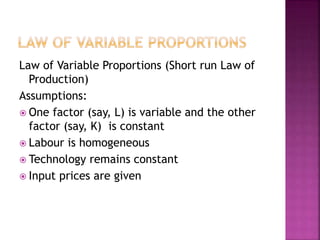 Law of Variable Proportions (Short run Law of
Production)
Assumptions:
 One factor (say, L) is variable and the other
factor (say, K) is constant
 Labour is homogeneous
 Technology remains constant
 Input prices are given
 