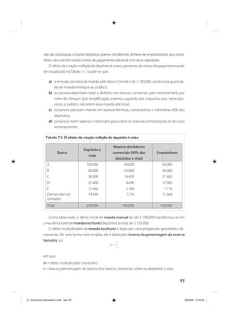 97
nãosãoautorizadasamanterdepósitos,apenastransferindodinheirodeemprestadoresparatoma-
dores, não criando moeda (meios de pagamento) adicional com essas operações.
O efeito de criação múltipla de depósito à vista e, portanto, de meios de pagamento pode
ser visualizado na Tabela 7.1; supõe-se que:
a) a emissão primária da moeda pelo Banco Central é de $ 100.000, sendo essa quantida-
de de moeda entregue ao público;
b) as pessoas depositam todo o dinheiro nos bancos comerciais para movimentá-lo por
meio de cheques (por simplificação, estamos supondo por enquanto que, nesse pro-
cesso, o público não retem essa moeda adicional;
c) os bancos precisam manter em reservas técnicas, compulsórias e voluntárias 40% dos
depósitos;
d) os bancos retem apenas o necessário para cobrir as reservas e emprestarão os recursos
remanescentes.
Tabela 7.1: O efeito de criação múltipla do depósito à vista
Banco
Depósito à
vista
Reserva dos bancos
comerciais (40% dos
depósitos à vista)
Empréstimos
A 100.000 40.000 60.000
B 60.000 24.000 36.000
C 36.000 14.400 21.600
D 21.600 8.640 12.960
E 12.960 5.184 7.776
Demais bancos
somados
19.440 7.776 11.664
Total 250.000 100.000 150.000
Como observado, a oferta inicial de moeda manual de até $ 100.000 transformou-se em
uma oferta total de moeda escritural (depósitos à vista) de $ 250.000.
O efeito multiplicador da moeda escritural é dado por uma progressão geométrica de-
crescente. De uma forma mais simples, ele é dado pelo inverso da porcentagem da reserva
bancária, ou:
r
1
m =
em que:
m = efeito multiplicador monetário;
r = taxa ou percentagem de reserva dos bancos comerciais sobre os depósitos à vista.
_07_Economia e Sociedade A.indd Sec1:97_07_Economia e Sociedade A.indd Sec1:97 3/6/2009 13:45:053/6/2009 13:45:05
 