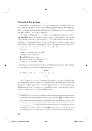 98
Multiplicador da Base Monetária
O multiplicador do exemplo anterior está bastante simplificado, uma vez que não consi-
dera o efeito da retenção de moeda em poder do público no mecanismo de multiplicação.
Quanto mais o público (pessoas físicas e empresas não financeiras) retém, menos deposita
nos bancos, e menor a multiplicação monetária.
A fórmula do multiplicador mais conhecida é a do multiplicador da base monetária. A
base monetária é a soma da moeda em poder do público e das reservas bancárias (técnicas,
compulsórias e voluntárias). É praticamente o total da moeda emitida, excluindo apenas a
moeda que permaneceu com o Banco Central. Assim, do que foi emitido, uma parte está em
mãos do público e nos cofres das empresas, e a outra está em poder de bancos comerciais (ou
em seu caixa, ou, então, depositado no Banco Central, à sua ordem).
Chamando:
P = saldo da moeda em poder do público;
R = total das reservas bancárias;
D = saldo dos depósitos à vista;
M = saldo dos meios de pagamento = P + D;
B = saldo da base monetária = P + R;
e sabendo que os meios de pagamento são um múltiplo da base monetária (pois os depósi-
tos à vista superam o total de reservas bancárias), tem-se:
M = mB
O multiplicador da base monetária é dado pela fórmula:
B
M
m =
Há uma relação inversa entre o multiplicador e as taxas de retenção de moeda pelo pú-
blico e de reservas bancárias. A decisão do público de reter mais moeda em seu poder, não
depositando nos bancos comerciais, bem como o aumento da taxa de reservas requeridas
pelos bancos comerciais (um aumento no compulsório), diminui a quantidade disponível de
recursos na rede bancária para os bancos emprestarem5
.
5
Prova-se (ver VASCONCELLOS, 2006) que o multiplicador da base monetária pode também ser calculado a partir
das taxas de retenção do público e da taxa de reservas bancárias. Assim: m =
(1+c)
(c + r)
, em que c é a percenta-
gem de moeda manual sobre os depósitos à vista, e r é a taxa de reservas bancárias sobre os depósitos à vista.
No Brasil, a fórmula utilizada pelo Banco Central, que leva aos mesmos resultados da anterior, é:
C + D (R1 + R2)
1
m = , em que C é a percentagem da moeda retida pelo público sobre M1; D é a percenta-
gemdosdepósitosàvistasobreosmeiosdepagamentoM1;R1
éataxadeencaixes(caixadosbancoscomerciais) so-
bre os depósitos à vista; e R2
é a taxa de reservas (voluntárias mais compulsórias) sobre os depósitos à vista.
_07_Economia e Sociedade A.indd Sec1:98_07_Economia e Sociedade A.indd Sec1:98 3/6/2009 13:45:053/6/2009 13:45:05
 