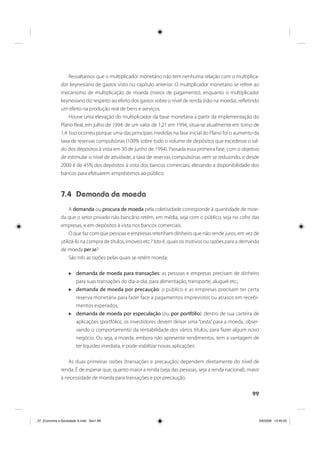 99
Ressaltamos que o multiplicador monetário não tem nenhuma relação com o multiplica-
dor keynesiano de gastos visto no capítulo anterior. O multiplicador monetário se refere ao
mecanismo de multiplicação de moeda (meios de pagamento), enquanto o multiplicador
keynesiano diz respeito ao efeito dos gastos sobre o nível de renda (não na moeda), refletindo
um efeito na produção real de bens e serviços.
Houve uma elevação do multiplicador da base monetária a partir da implementação do
Plano Real, em julho de 1994: de um valor de 1,21 em 1994, situa-se atualmente em torno de
1,4. Isso ocorreu porque uma das principais medidas na fase inicial do Plano foi o aumento da
taxa de reservas compulsórias (100% sobre todo o volume de depósitos que excedesse o sal-
do dos depósitos à vista em 30 de junho de 1994). Passada essa primeira fase, com o objetivo
de estimular o nível de atividade, a taxa de reservas compulsórias vem se reduzindo, e desde
2000 é de 45% dos depósitos à vista dos bancos comerciais, elevando a disponibilidade dos
bancos para efetuarem empréstimos ao público.
7.4 Demanda de moeda
A demanda ou procura de moeda pela coletividade corresponde à quantidade de moe-
da que o setor privado não bancário retém, em média, seja com o público, seja no cofre das
empresas, e em depósitos à vista nos bancos comerciais.
O que faz com que pessoas e empresas retenham dinheiro que não rende juros, em vez de
utilizá-lo na compra de títulos, imóveis etc.? Isto é, quais os motivos ou razões para a demanda
de moeda per se?
São três as razões pelas quais se retém moeda:
demanda de moeda para transações: as pessoas e empresas precisam de dinheiro
para suas transações do dia-a-dia, para alimentação, transporte, aluguel etc.;
demanda de moeda por precaução: o público e as empresas precisam ter certa
reserva monetária para fazer face a pagamentos imprevistos ou atrasos em recebi-
mentos esperados;
demanda de moeda por especulação (ou por portfólio): dentro de sua carteira de
aplicações (portfólio), os investidores devem deixar uma “cesta” para a moeda, obser-
vando o comportamento da rentabilidade dos vários títulos, para fazer algum novo
negócio. Ou seja, a moeda, embora não apresente rendimentos, tem a vantagem de
ter liquidez imediata, e pode viabilizar novas aplicações.
As duas primeiras razões (transações e precaução) dependem diretamente do nível de
renda. É de esperar que, quanto maior a renda (seja das pessoas, seja a renda nacional), maior
a necessidade de moeda para transações e por precaução.
_07_Economia e Sociedade A.indd Sec1:99_07_Economia e Sociedade A.indd Sec1:99 3/6/2009 13:45:053/6/2009 13:45:05
 