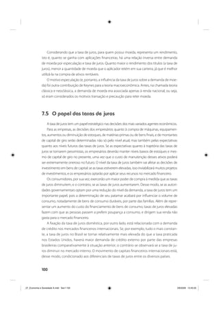 100
Considerando que a taxa de juros, para quem possui moeda, representa um rendimento,
isto é, quanto se ganha com aplicações financeiras, há uma relação inversa entre demanda
de moeda por especulação e taxa de juros. Quanto maior o rendimento dos títulos (a taxa de
juros), menor a quantidade de moeda que o aplicador retém em sua carteira, já que é melhor
utilizá-la na compra de ativos rentáveis.
O motivo especulação (e, portanto, a influência da taxa de juros sobre a demanda de moe-
da) foi outra contribuição de Keynes para a teoria macroeconômica. Antes, na chamada teoria
clássica e neoclássica, a demanda de moeda era associada apenas à renda nacional, ou seja,
só eram considerados os motivos transação e precaução para reter moeda.
7.5 O papel das taxas de juros
A taxa de juros tem um papel estratégico nas decisões dos mais variados agentes econômicos.
Para as empresas, as decisões dos empresários quanto à compra de máquinas, equipamen-
tos, aumentos ou diminuição de estoques, de matérias-primas ou de bens finais, e de montantes
de capital de giro serão determinadas não só pelo nível atual, mas também pelas expectativas
quanto aos níveis futuros das taxas de juros. Se as expectativas quanto à trajetória das taxas de
juros se tornarem pessimistas, os empresários deverão manter níveis baixos de estoques e mes-
mo de capital de giro no presente, uma vez que o custo de manutenção desses ativos poderá
ser extremamente oneroso no futuro. O nível da taxa de juros também vai afetar as decisões de
investimento em bens de capital: se as taxas estiverem elevadas, isso inviabilizará muitos projetos
de investimentos, e os empresários optarão por aplicar seus recursos no mercado financeiro.
Os consumidores, por sua vez, exercerão um maior poder de compra à medida que as taxas
de juros diminuírem, e o contrário, se as taxas de juros aumentarem. Desse modo, se as autori-
dades governamentais optam por uma redução do nível da demanda, a taxa de juros tem um
importante papel, pois a determinação de seu patamar acabará por influenciar o volume de
consumo, notadamente de bens de consumo duráveis, por parte das famílias. Além de repre-
sentar um aumento do custo do financiamento de bens de consumo, taxas de juros elevadas
fazem com que as pessoas passem a preferir poupança a consumo, e dirigem sua renda não
gasta para o mercado financeiro.
A fixação da taxa de juros doméstica, por outro lado, está relacionada com a demanda
de crédito nos mercados financeiros internacionais. Se, por exemplo, tudo o mais constan-
te, a taxa de juros no Brasil se tornar relativamente mais elevada do que a taxa praticada
nos Estados Unidos, haverá maior demanda de crédito externo por parte das empresas
brasileiras comparativamente à situação anterior; o contrário se observará se a taxa de ju-
ros diminuir no mercado interno. O movimento de capitais financeiros internacionais está,
desse modo, condicionado aos diferenciais de taxas de juros entre os diversos países.
_07_Economia e Sociedade A.indd Sec1:100_07_Economia e Sociedade A.indd Sec1:100 3/6/2009 13:45:053/6/2009 13:45:05
 