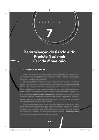 89
c a p í t u l o
7
Determinação da Renda e do
Produto Nacional:
O Lado Monetário
7.1 Conceito de moeda
Moeda é um instrumento ou objeto aceito pela coletividade para intermediar as tran-
sações econômicas, para pagamento de bens e serviços. Essa aceitação é garantida por
lei, ou seja, a moeda tem“curso forçado”.
Antes da existência da moeda, o fluxo de trocas de bens e serviços na economia
dava-se por escambo, com trocas diretas de mercadoria por mercadoria (economia de
trocas). É fácil imaginar os transtornos trazidos por tal mecanismo. Para que alguém
adquira qualquer mercadoria, deve encontrar alguém que possua aquilo que está que-
rendo adquirir, e simultaneamente queira comprar aquilo que está sendo oferecido. Ou
seja, precisa haver dupla coincidência de desejos. O desenvolvimento econômico seria
facilmente obstruído pelo excesso de tempo que as pessoas despenderiam na realiza-
ção das transações. Os indivíduos gastariam mais tempo trocando do que produzindo,
limitando o tamanho do produto da sociedade.
Com a evolução da sociedade, certas mercadorias passaram a ser aceitas por todos,
por suas características peculiares ou pelo próprio fato de serem escassas. Por exemplo,
o sal, que por ser escasso era aceito na Roma Antiga como moeda. Em diversas épocas e
locais diferentes, outros bens assumiram idêntica função. Portanto, a moeda mercadoria
constitui a forma mais primitiva de moeda na economia.
_07_Economia e Sociedade A.indd Sec1:89_07_Economia e Sociedade A.indd Sec1:89 3/6/2009 13:45:043/6/2009 13:45:04
 
