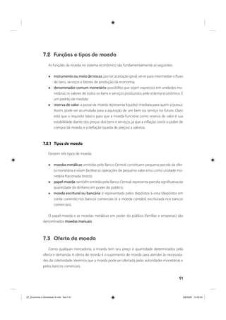 91
7.2 Funções e tipos de moeda
As funções da moeda no sistema econômico são fundamentalmente as seguintes:
instrumento ou meio de trocas: por ter aceitação geral, serve para intermediar o fluxo
de bens, serviços e fatores de produção da economia;
denominador comum monetário: possibilita que sejam expressos em unidades mo-
netárias os valores de todos os bens e serviços produzidos pelo sistema econômico. É
um padrão de medida;
reserva de valor: a posse da moeda representa liquidez imediata para quem a possui.
Assim, pode ser acumulada para a aquisição de um bem ou serviço no futuro. Claro
está que o requisito básico para que a moeda funcione como reserva de valor é sua
estabilidade diante dos preços dos bens e serviços, já que a inflação corrói o poder de
compra da moeda, e a deflação (queda de preços) a valoriza.
7.2.1 Tipos de moeda
Existem três tipos de moeda:
moedas metálicas: emitidas pelo Banco Central, constituem pequena parcela da ofer-
ta monetária e visam facilitar as operações de pequeno valor e/ou como unidade mo-
netária fracionada (troco);
papel-moeda: também emitido pelo Banco Central, representa parcela significativa da
quantidade de dinheiro em poder do público;
moeda escritural ou bancária: é representada pelos depósitos à vista (depósitos em
conta corrente) nos bancos comerciais (é a moeda contábil, escriturada nos bancos
comerciais).
O papel-moeda e as moedas metálicas em poder do público (famílias e empresas) são
denominados moedas manuais.
7.3 Oferta de moeda
Como qualquer mercadoria, a moeda tem seu preço e quantidade determinados pela
oferta e demanda. A oferta de moeda é o suprimento de moeda para atender às necessida-
des da coletividade. Veremos que a moeda pode ser ofertada pelas autoridades monetárias e
pelos bancos comerciais.
_07_Economia e Sociedade A.indd Sec1:91_07_Economia e Sociedade A.indd Sec1:91 3/6/2009 13:45:043/6/2009 13:45:04
 