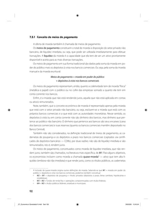 92
7.3.1 Conceito de meios de pagamento
A oferta de moeda também é chamada de meios de pagamento.
Os meios de pagamento constituem o total de moeda à disposição do setor privado não
bancário, de liquidez imediata, ou seja, que pode ser utilizada imediatamente para efetuar
transações. A liquidez da moeda é a capacidade que ela tem de ser um ativo prontamente
disponível e aceito para as mais diversas transações.
Os meios de pagamento em sua forma tradicional são dados pela soma da moeda em po-
der do público mais os depósitos à vista nos bancos comerciais. Ou seja, pela soma da moeda
manual e da moeda escritural.
Meios de pagamento = moeda em poder do público
+ depósitos à vista nos bancos comerciais
Os meios de pagamento representam, então, quanto a coletividade tem de moeda“física”
(metálica e papel) com o público ou no cofre das empresas somado a quanto ela tem em
conta corrente nos bancos.
Enfim, é a moeda que não está rendendo juros, aquela que não está aplicada em contas
ou ativos remunerados.
Note, também, que o conceito econômico de moeda é representado apenas pela moeda
que está com o setor privado não bancário, ou seja, excluem-se a moeda que está com os
próprios bancos comerciais e a que está com as autoridades monetárias. Nesse sentido, os
depósitos à vista ou em conta corrente não são dinheiro dos bancos, mas dinheiro que per-
tence ao público não bancário. O dinheiro que pertence aos bancos são seus encaixes (caixa
dos bancos comerciais) e suas reservas (quanto os bancos comerciais mantêm depositado no
Banco Central).
Também não são considerados, na definição tradicional de meios de pagamento, as ca-
dernetas de poupança e os depósitos a prazo nos bancos comerciais (captados via certifi-
cados de depósitos bancários — CDBs), por duas razões: não são de liquidez imediata e são
remunerados, isto é, rendem juros.
Os meios de pagamento, conceituados como moeda de liquidez imediata, que não ren-
dem juros, também são chamados, na literatura mais específica, de M1. Para alguns objetivos,
os economistas incluem como moeda a chamada quase-moeda1
— ativo que tem alta li-
quidez (embora não tão imediata) e que rende juros, como os títulos públicos, as cadernetas
1
A inclusão da quase-moeda origina outras definições de moeda. Sabendo-se que M1 = moeda em poder do
público + depósitos à vista nos bancos comerciais, podemos também conceituar:
M2 = M1 + depósitos de poupança + títulos privados (depósitos a prazo, letras cambiais, hipotecárias e
imobiliárias);
M3 = M2 + fundos de renda fixa + operações compromissadas com títulos federais;
M4 = M3 + títulos públicos federais, estaduais e municipais.
_07_Economia e Sociedade A.indd Sec1:92_07_Economia e Sociedade A.indd Sec1:92 3/6/2009 13:45:043/6/2009 13:45:04
 