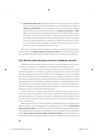 96
operações de redesconto: englobam a liberação de recursos pelo Banco Central aos
bancos comerciais, que podem ser empréstimos ou redesconto de títulos. Existem os
redescontos de liquidez, que são empréstimos para os bancos comerciais cobrirem
eventual débito na compensação de cheques, e os redescontos especiais ou seleti-
vos, que são empréstimos autorizados pelo Banco Central visando beneficiar setores
específicos. Por exemplo, para estimular a compra de máquinas agrícolas, o Banco
Central abre uma linha especial de crédito, pela qual os bancos comerciais emprestam
(descontam) aos produtores rurais e redescontam o título no Banco Central. A mudan-
ça na taxa cobrada pelas autoridades monetárias influi no sentido de aumentar ou
diminuir o crédito concedido aos bancos comerciais.
Além desses instrumentos típicos da política econômica, o Banco Central pode afetar o
fluxo de moeda pela regulamentação da moeda e do crédito, por exemplo, contingencian-
do o crédito, fixando a taxa de juros, os limites de prazos para o crédito ao consumidor etc.
7.3.3 Oferta de moeda pelos bancos comerciais. O multiplicador monetário
Os bancos comerciais também podem aumentar os meios de pagamento (isto é, aumen-
tar a oferta de moeda) com a multiplicação da moeda escritural ou depósitos à vista.
Um depósito à vista ou em conta corrente num banco comercial representa um fundo
disponível, que pode ser movimentado a qualquer instante pelo titular da conta corrente por
meio de cheque. No entanto, existe um fluxo contínuo de depósitos e saques, de tal forma
que o banco não precisa manter a totalidade dos recursos captados de depósitos à vista para
fazer frente aos pagamentos dos cheques emitidos pelos correntistas. Dessa forma, o banco
precisa guardar em seus cofres apenas a parte dos depósitos à vista que lhe permita cobrir as
reservas técnicas ou de caixa (para pagamento dos cheques) e os depósitos compulsórios e
voluntários (cheques de compensação), podendo emprestar o restante a seus clientes, pois
dispõe de uma carta-patente que lhe permite fazer isso.
O cliente que tomou o dinheiro emprestado faz um depósito à vista no mesmo ou em
outro banco. Desse novo depósito, o banco retém o montante de reservas que cubra as re-
servas técnicas, bem como o depósito compulsório e o depósito voluntário no Banco Central,
e o restante torna a emprestar para outro cliente, que, por sua vez, faz novo depósito à vista,
e assim sucessivamente.
Note que apenas os bancos comerciais, dentre os intermediários financeiros privados, podem
efetuar empréstimos com suas obrigações, isto é, depósitos à vista. Os chamados intermediários
financeirosnãobancários,como as financeiras, bancos de investimentos, apenas transferem recur-
sos de aplicadores para tomadores, e suas obrigações não são consideradas meios de pagamento.
Ouseja,apenasosbancoscomerciaispodemcriarofertademoeda,porteremcarta-patenteque
lhes permite emprestar os depósitos do público, enquanto as instituições financeiras não bancárias
_07_Economia e Sociedade A.indd Sec1:96_07_Economia e Sociedade A.indd Sec1:96 3/6/2009 13:45:043/6/2009 13:45:04
 