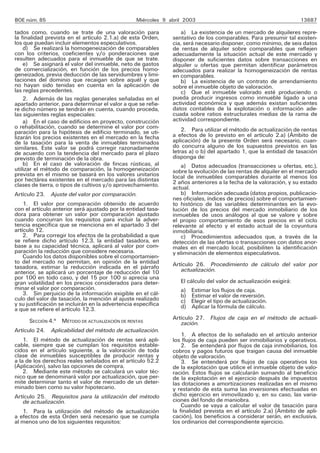 BOE núm. 85                                       Miércoles 9 abril 2003                                           13687

tados como, cuando se trate de una valoración para                a) La existencia de un mercado de alquileres repre-
la finalidad prevista en el artículo 2.1.a) de esta Orden,     sentativo de los comparables. Para presumir tal existen-
los que puedan incluir elementos especulativos.                cia, será necesario disponer, como mínimo, de seis datos
    d) Se realizará la homogeneización de comparables          de rentas de alquiler sobre comparables que reflejen
con los criterios, coeficientes y/o ponderaciones que          adecuadamente la situación actual de este mercado y
resulten adecuados para el inmueble de que se trate.           disponer de suficientes datos sobre transacciones en
    e) Se asignará el valor del inmueble, neto de gastos       alquiler u ofertas que permitan identificar parámetros
de comercialización, en función de los precios homo-           adecuados para realizar la homogeneización de rentas
geneizados, previa deducción de las servidumbres y limi-       en comparables.
taciones del dominio que recaigan sobre aquél y que               b) La existencia de un contrato de arrendamiento
no hayan sido tenidas en cuenta en la aplicación de            sobre el inmueble objeto de valoración.
las reglas precedentes.                                           c) Que el inmueble valorado esté produciendo o
    2. Además de las reglas generales señaladas en el          pueda producir ingresos como inmueble ligado a una
apartado anterior, para determinar el valor a que se refie-    actividad económica y que además existan suficientes
re dicho número se tendrán en cuenta, cuando proceda,          datos contables de la explotación o información ade-
las siguientes reglas especiales:                              cuada sobre ratios estructurales medias de la rama de
    a) En el caso de edificios en proyecto, construcción       actividad correspondiente.
o rehabilitación, cuando se determine el valor por com-            2. Para utilizar el método de actualización de rentas
paración para la hipótesis de edificio terminado, se uti-
lizarán los precios existentes en el mercado en la fecha       a efectos de lo previsto en el artículo 2.a) (Ámbito de
de la tasación para la venta de inmuebles terminados           aplicación) de la presente Orden será necesario, cuan-
similares. Este valor se podrá corregir razonadamente          do concurra alguno de los supuestos previstos en las
de acuerdo con la tendencia del mercado para el plazo          letras a) o b) del apartado 1, que la entidad de tasación
previsto de terminación de la obra.                            disponga de:
    b) En el caso de valoración de fincas rústicas, al             a) Datos adecuados (transacciones u ofertas, etc.),
utilizar el método de comparación, la homogeneización          sobre la evolución de las rentas de alquiler en el mercado
prevista en el mismo se basará en los valores unitarios        local de inmuebles comparables durante al menos los
por hectárea existentes en el mercado para las distintas       2 años anteriores a la fecha de la valoración, y su estado
clases de tierra, o tipos de cultivos y/o aprovechamiento.     actual.
Artículo 23. Ajuste del valor por comparación.                     b) Información adecuada (datos propios, publicacio-
                                                               nes oficiales, índices de precios) sobre el comportamien-
    1. El valor por comparación obtenido de acuerdo            to histórico de las variables determinantes en la evo-
con el artículo anterior será ajustado por la entidad tasa-    lución de los precios del mercado inmobiliario de los
dora para obtener un valor por comparación ajustado            inmuebles de usos análogos al que se valore y sobre
cuando concurran los requisitos para incluir la adver-         el propio comportamiento de esos precios en el ciclo
tencia específica que se menciona en el apartado 3 del         relevante al efecto y el estado actual de la coyuntura
artículo 12.                                                   inmobiliaria.
    2. Para corregir los efectos de la probabilidad a que          c) Procedimientos adecuados que, a través de la
se refiere dicho artículo 12.3, la entidad tasadora, en        detección de las ofertas o transacciones con datos anor-
base a su capacidad técnica, aplicará al valor por com-        males en el mercado local, posibiliten la identificación
paración la reducción que considere necesaria.                 y eliminación de elementos especulativos.
    Cuando los datos disponibles sobre el comportamien-
to del mercado no permitan, en opinión de la entidad           Artículo 26. Procedimiento de cálculo del valor por
tasadora, estimar la reducción indicada en el párrafo             actualización.
anterior, se aplicará un porcentaje de reducción del 10
por 100 en todo caso, y del 15 por 100 si aprecia una
gran volatilidad en los precios considerados para deter-          El cálculo del valor de actualización exigirá:
minar el valor por comparación.                                   a)   Estimar los flujos de caja.
    3. Sin perjuicio de la información exigible en el cál-        b)   Estimar el valor de reversión.
culo del valor de tasación, la mención al ajuste realizado        c)   Elegir el tipo de actualización.
y su justificación se incluirán en la advertencia específica      d)   Aplicar la fórmula de cálculo.
a que se refiere el artículo 12.3.
                                                               Artículo 27. Flujos de caja en el método de actuali-
      SECCIÓN 4.a MÉTODO DE ACTUALIZACIÓN DE RENTAS               zación.
Artículo 24. Aplicabilidad del método de actualización.
                                                                   1. A efectos de lo señalado en el artículo anterior
    1. El método de actualización de rentas será apli-         los flujos de caja pueden ser inmobiliarios y operativos.
cable, siempre que se cumplan los requisitos estable-              2. Se entenderá por flujos de caja inmobiliarios, los
cidos en el artículo siguiente, a la valoración de toda        cobros y pagos futuros que traigan causa del inmueble
clase de inmuebles susceptibles de producir rentas y           objeto de valoración.
a la de los derechos reales señalados en el artículo 52.2          3. Se entenderá por flujos de caja operativos los
(Aplicación), salvo las opciones de compra.                    de la explotación que utilice el inmueble objeto de valo-
    2. Mediante este método se calculará un valor téc-         ración. Estos flujos se calcularán sumando al beneficio
nico que se denominará valor por actualización, que per-       de la explotación en el ejercicio después de impuestos
mite determinar tanto el valor de mercado de un deter-         las dotaciones a amortizaciones realizadas en el mismo
minado bien como su valor hipotecario.                         y restando de esta suma las inversiones efectuadas en
Artículo 25. Requisitos para la utilización del método         dicho ejercicio en inmovilizado y, en su caso, las varia-
   de actualización.                                           ciones del fondo de maniobra.
                                                                   Cuando se vaya a calcular el valor de tasación para
   1. Para la utilización del método de actualización          la finalidad prevista en el artículo 2.a) (Ámbito de apli-
a efectos de esta Orden será necesario que se cumpla           cación), los beneficios a considerar serán, en exclusiva,
al menos uno de los siguientes requisitos:                     los ordinarios del correspondiente ejercicio.
 