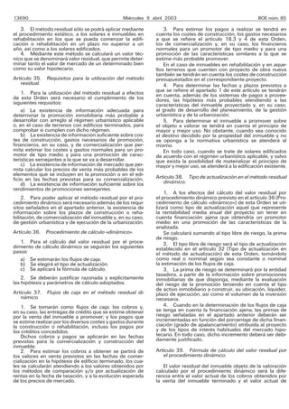 13690                                            Miércoles 9 abril 2003                                     BOE núm. 85

   3. El método residual sólo se podrá aplicar mediante           3. Para estimar los pagos a realizar se tendrá en
el procedimiento estático, a los solares e inmuebles en       cuenta los costes de construcción, los gastos necesarios
rehabilitación en los que se pueda comenzar la edifi-         a que se refiere el artículo 18.3 y 4 de esta Orden,
cación o rehabilitación en un plazo no superior a un          los de comercialización y, en su caso, los financieros
año, así como a los solares edificados.                       normales para un promotor de tipo medio y para una
   4. Mediante este método se calculará un valor téc-         promoción de las características similares a la que se
nico que se denominará valor residual, que permite deter-     estime más probable promover.
minar tanto el valor de mercado de un determinado bien            En el caso de inmuebles en rehabilitación y en aque-
como su valor hipotecario.                                    llos terrenos que cuenten con proyecto de obra nueva
                                                              también se tendrán en cuenta los costes de construcción
Artículo 35. Requisitos para la utilización del método        presupuestados en el correspondiente proyecto.
   residual.                                                      4. Para determinar las fechas y plazos previstos a
    1. Para la utilización del método residual a efectos      que se refiere el apartado 1 de este artículo se tendrán
de esta Orden será necesario el cumplimiento de los           en cuenta, además de los sistemas de pagos a provee-
siguientes requisitos:                                        dores, las hipótesis más probables atendiendo a las
                                                              características del inmueble proyectado y, en su caso,
    a) La existencia de información adecuada para             al grado de desarrollo del planeamiento, de la gestión
determinar la promoción inmobiliaria más probable a           urbanística y de la urbanización.
desarrollar con arreglo al régimen urbanístico aplicable          5. Para determinar el inmueble a promover sobre
o, en el caso de terrenos con edificios terminados, para      el objeto a valorar se tendrá en cuenta el principio de
comprobar si cumplen con dicho régimen.                       mayor y mejor uso. No obstante, cuando sea conocido
    b) La existencia de información suficiente sobre cos-     el destino decidido por la propiedad del inmueble y no
tes de construcción, gastos necesarios de promoción,          se oponga a la normativa urbanística se atenderá al
financieros, en su caso, y de comercialización que per-       mismo.
mita estimar los costes y gastos normales para un pro-            En todo caso, cuando se trate de solares edificados
motor de tipo medio y para una promoción de carac-            de acuerdo con el régimen urbanístico aplicable, y salvo
terísticas semejantes a la que se va a desarrollar.           que exista la posibilidad de materializar el principio de
    c) La existencia de información de mercado que per-       mayor y mejor uso, se atenderá a la edificación existente.
mita calcular los precios de venta más probables de los
elementos que se incluyen en la promoción o en el edi-        Artículo 38. Tipo de actualización en el método residual
ficio en las fechas previstas para su comercialización.          dinámico.
    d) La existencia de información suficiente sobre los
rendimientos de promociones semejantes.
                                                                  1. A los efectos del cálculo del valor residual por
    2. Para poder aplicar el método residual por el pro-      el procedimiento dinámico previsto en el artículo 36 (Pro-
cedimiento dinámico será necesario además de los requi-       cedimiento de cálculo «dinámico») de esta Orden se uti-
sitos señalados en el apartado anterior, la existencia de     lizará como tipo de actualización aquel que represente
información sobre los plazos de construcción o reha-          la rentabilidad media anual del proyecto sin tener en
bilitación, de comercialización del inmueble y, en su caso,   cuenta financiación ajena que obtendría un promotor
de gestión urbanística y de ejecución de la urbanización.     medio en una promoción de las características de la
                                                              analizada.
Artículo 36. Procedimiento de cálculo «dinámico».                 Se calculará sumando al tipo libre de riesgo, la prima
                                                              de riesgo.
   1. Para el cálculo del valor residual por el proce-            2. El tipo libre de riesgo será el tipo de actualización
dimiento de cálculo dinámico se seguirán los siguientes       establecido en el artículo 32 (Tipo de actualización en
pasos:                                                        el método de actualización) de esta Orden, tomándolo
   a) Se estimarán los flujos de caja.                        como real o nominal según sea constante o nominal
   b) Se elegirá el tipo de actualización.                    la estimación de los flujos de caja.
   c) Se aplicará la fórmula de cálculo.                          3. La prima de riesgo se determinará por la entidad
                                                              tasadora, a partir de la información sobre promociones
    2. Se deberán justificar razonada y explícitamente        inmobiliarias de que disponga, mediante la evaluación
las hipótesis y parámetros de cálculo adoptados.              del riesgo de la promoción teniendo en cuenta el tipo
                                                              de activo inmobiliario a construir, su ubicación, liquidez,
Artículo 37. Flujos de caja en el método residual di-         plazo de ejecución, así como el volumen de la inversión
   námico.                                                    necesaria.
    1. Se tomarán como flujos de caja: los cobros y,              4. Cuando en la determinación de los flujos de caja
en su caso, las entregas de crédito que se estime obtener     se tenga en cuenta la financiación ajena, las primas de
por la venta del inmueble a promover; y los pagos que         riesgo señaladas en el apartado anterior deberán ser
se estime realizar por los diversos costes y gastos durante   incrementadas en función del porcentaje de dicha finan-
la construcción o rehabilitación, incluso los pagos por       ciación (grado de apalancamiento) atribuida al proyecto
los créditos concedidos.                                      y de los tipos de interés habituales del mercado hipo-
    Dichos cobros y pagos se aplicarán en las fechas          tecario. En todo caso, dicho incremento deberá ser debi-
previstas para la comercialización y construcción del         damente justificado.
inmueble.
    2. Para estimar los cobros a obtener se partirá de        Artículo 39. Fórmula de cálculo del valor residual por
los valores en venta previstos en las fechas de comer-           el procedimiento dinámico.
cialización en la hipótesis de edificio terminado, los cua-
les se calcularán atendiendo a los valores obtenidos por         El valor residual del inmueble objeto de la valoración
los métodos de comparación y/o por actualización de           calculado por el procedimiento dinámico será la dife-
rentas en la fecha de tasación, y a la evolución esperada     rencia entre el valor actual de los cobros obtenidos por
de los precios de mercado.                                    la venta del inmueble terminado y el valor actual de
 