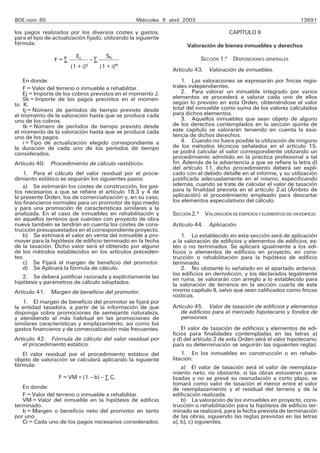 BOE núm. 85                                          Miércoles 9 abril 2003                                              13691

los pagos realizados por los diversos costes y gastos,                                    CAPÍTULO II
para el tipo de actualización fijado, utilizando la siguiente
fórmula:                                                                Valoración de bienes inmuebles y derechos
                          Ej               Sk                                 SECCIÓN 1.a DISPOSICIONES GENERALES
                F=R                 –R
                               tj               tk
                       (1 + i)           (1 + i)
                                                                  Artículo 43. Valoración de inmuebles.
   En donde:                                                          1. Las valoraciones se expresarán por fincas regis-
   F = Valor del terreno o inmueble a rehabilitar.                trales independientes.
   Ej = Importe de los cobros previstos en el momento J.              2. Para valorar un inmueble integrado por varios
   Sk = Importe de los pagos previstos en el momen-               elementos se procederá a valorar cada uno de ellos
to K.                                                             según lo previsto en esta Orden, obteniéndose el valor
   tj = Número de períodos de tiempo previsto desde               total del inmueble como suma de los valores calculados
el momento de la valoración hasta que se produce cada             para dichos elementos.
uno de los cobros.                                                    3. Aquellos inmuebles que sean objeto de alguno
   tk = Número de períodos de tiempo previsto desde               de los derechos contemplados en la sección quinta de
el momento de la valoración hasta que se produce cada             este capítulo se valorarán teniendo en cuenta la exis-
uno de los pagos.                                                 tencia de dichos derechos.
   i = Tipo de actualización elegido correspondiente a                4. Cuando no fuera posible la utilización de ninguno
la duración de cada uno de los períodos de tiempo                 de los métodos técnicos señalados en el artículo 15,
considerados.                                                     se podrá calcular el valor correspondiente utilizando un
                                                                  procedimiento admitido en la práctica profesional a tal
Artículo 40. Procedimiento de cálculo «estático».                 fin. Además de la advertencia a que se refiere la letra d)
                                                                  del artículo 11, dicho procedimiento deberá ser expli-
    1. Para el cálculo del valor residual por el proce-           cado con el debido detalle en el informe, y su utilización
dimiento estático se seguirán los siguientes pasos:               justificada adecuadamente en el mismo, especificando
    a) Se estimarán los costes de construcción, los gas-          además, cuando se trate de calcular el valor de tasación
tos necesarios a que se refiere el artículo 18.3 y 4 de           para la finalidad prevista en el artículo 2.a) (Ámbito de
la presente Orden, los de comercialización y, en su caso,         aplicación) el procedimiento empleado para descartar
los financieros normales para un promotor de tipo medio           los elementos especulativos del cálculo.
y para una promoción de características similares a la
analizada. En el caso de inmuebles en rehabilitación y            SECCIÓN 2.a VALORACIÓN DE EDIFICIOS Y ELEMENTOS DE UN EDIFICIO
en aquellos terrenos que cuenten con proyecto de obra
nueva también se tendrán en cuenta los costes de cons-            Artículo 44. Aplicación.
trucción presupuestados en el correspondiente proyecto.
    b) Se estimará el valor en venta del inmueble a pro-              1. Lo establecido en esta sección será de aplicación
mover para la hipótesis de edificio terminado en la fecha         a la valoración de edificios y elementos de edificios, es-
de la tasación. Dicho valor será el obtenido por alguno           tén o no terminados. Se aplicará igualmente a los edi-
de los métodos establecidos en los artículos preceden-            ficios o elementos de edificios en proyecto, en cons-
tes.                                                              trucción o rehabilitación para la hipótesis de edificio
    c) Se Fijará el margen de beneficio del promotor.             terminado.
    d) Se Aplicará la fórmula de cálculo.                             2. No obstante lo señalado en el apartado anterior,
                                                                  los edificios en demolición, y los declarados legalmente
    2. Se deberá justificar razonada y explícitamente las         en ruina, se valorarán con arreglo a lo establecido para
hipótesis y parámetros de cálculo adoptados.                      la valoración de terrenos en la sección cuarta de este
Artículo 41. Margen de beneficio del promotor.                    mismo capítulo II, salvo que sean calificados como fincas
                                                                  rústicas.
   1. El margen de beneficio del promotor se fijará por
la entidad tasadora, a partir de la información de que            Artículo 45. Valor de tasación de edificios y elementos
disponga sobre promociones de semejante naturaleza,                  de edificios para el mercado hipotecario y fondos de
y atendiendo al más habitual en las promociones de                   pensiones.
similares características y emplazamiento, así como los
gastos financieros y de comercialización más frecuentes.              El valor de tasación de edificios y elementos de edi-
                                                                  ficios para finalidades contempladas en las letras a)
Artículo 42. Fórmula de cálculo del valor residual por            y d) del artículo 2 de esta Orden será el valor hipotecario;
   el procedimiento estático.                                     para su determinación se seguirán las siguientes reglas:
   El valor residual por el procedimiento estático del                1. En los inmuebles en construcción o en rehabi-
objeto de valoración se calculará aplicando la siguiente          litación:
fórmula:                                                              a) El valor de tasación será el valor de reemplaza-
                                                                  miento neto; no obstante, si las obras estuvieran para-
                  F = VM × (1 – b) – R Ci                         lizadas y no se prevé su reanudación a corto plazo, se
                                                                  tomará como valor de tasación el menor entre el valor
   En donde:                                                      de reemplazamiento y el residual del terreno y de la
   F = Valor del terreno o inmueble a rehabilitar.                edificación realizada.
   VM = Valor del inmueble en la hipótesis de edificio                b) La valoración de los inmuebles en proyecto, cons-
terminado.                                                        trucción o rehabilitación para la hipótesis de edificio ter-
   b = Margen o beneficio neto del promotor en tanto              minado se realizará, para la fecha prevista de terminación
por uno.                                                          de las obras, siguiendo las reglas previstas en las letras
   Ci = Cada uno de los pagos necesarios considerados.            a), b), c) siguientes.
 