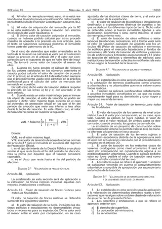 BOE núm. 85                                            Miércoles 9 abril 2003                                            13693

    a) Al valor de reemplazamiento neto, si se está rea-            ajustado, de las distintas clases de tierra, y el valor por
lizando una tasación previa a la adquisición del inmueble           actualización de la explotación.
por la Institución de Inversión Colectiva (en adelante, IIC),           b) El valor de tasación de los edificios o instalaciones
o                                                                   destinados a explotaciones distintas de aquellas a las
    b) Al valor de adquisición del inmueble por la IIC              que se dedican los diferentes tipos de tierra. Dicho valor
si se está realizando la primera tasación con efectos               se obtendrá como si fueran inmuebles ligados a una
en el cálculo del valor liquidativo, o                              explotación económica y será, como máximo, el valor
    c) El último valor de tasación asignado al inmueble,            de reemplazamiento neto.
cuando se hubiese podido calcular por otros procedi-                    c) El valor de tasación de otros edificios o insta-
mientos de acuerdo a lo previsto en este artículo, para             laciones (residencias, recreativas, etc.). Dicho valor será
el resto de tasaciones sucesivas mientras el inmueble               el valor de tasación calculado de acuerdo con los ar-
forme parte del patrimonio de la IIC.                               tículos 45 (Valor de tasación de edificios y elementos
                                                                    de edificios para el mercado hipotecario y fondos de
    En el caso de viviendas que estén arrendadas en la              pensiones), 46 (Valor de tasación de edificios y elemen-
fecha de la tasación se calculará el valor por actualización        tos de edificios para Entidades aseguradoras) y 47 (Valor
según lo previsto en el artículo 29 y el valor por com-             de tasación de edificios y elementos de edificios para
paración para el supuesto de que se halle libre de inqui-           instituciones de inversión colectiva inmobiliarias) de esta
lino. Se tomará como valor de tasación el menor de                  Orden según la finalidad de la tasación.
ellos.
    3. Cuando no fuera posible el cálculo de ninguno
de los valores señalados en los números anteriores el                     SECCIÓN 4.a VALORACIÓN DE SOLARES Y TERRENOS
tasador podrá calcular el valor de tasación de acuerdo              Artículo 50. Aplicación.
con lo previsto en el artículo 43.4 de esta Orden siempre
que el procedimiento usado esté admitido en la práctica                 1. Lo establecido en esta sección será de aplicación
profesional para el cálculo del valor de mercado del                a la valoración de terrenos clasificados como urbanos
inmueble en cuestión.                                               y urbanizables y no urbanizables que no se valoren como
    En todo caso dicho valor de tasación deberá respetar            fincas rústicas.
lo previsto en las letras a) b) y c) del apartado 2 de                  2. También se aplicará, justificándolo debidamente,
este artículo.                                                      a aquellos inmuebles construidos en los que no exista
    4. Cuando exista un valor máximo legal para el inmue-           impedimento legal para su demolición y cuyo mayor y
ble objeto de tasación, el valor de tasación no podrá ser           mejor uso sea el de terreno.
superior a dicho valor máximo legal, excepto en el caso
de viviendas de protección oficial en las que el fin del            Artículo 51. Valor de tasación de terrenos para todas
período de afección que reste sea inferior a tres años                 las finalidades.
desde la fecha de tasación. En este último caso, el valor
de tasación no podrá ser superior al siguiente:                         1. El valor de tasación de los terrenos de nivel urba-
                                                                    nístico I será el valor por comparación, en su caso, ajus-
                                                                    tado. Cuando su cálculo no fuera posible, el valor de
          VML + Máximo 0,
                           [(     VTL
                                         )
                                 (1 + i )n
                                           – VML
                                                   ]                tasación será el valor residual. En ambos casos se des-
                                                                    contarán, cuando proceda, los gastos de demolición.
                                                                        La existencia de un proyecto de construcción sobre
                                                                    un determinado terreno no permite valorar éste de mane-
                                                                    ra diferente a la prevista en esta sección.
   Donde:                                                               2. El valor de tasación de los terrenos sujetos a
   VML: es el valor máximo legal.                                   explotación económica distinta de la agropecuaria será
   VTL: es el valor de tasación de acuerdo con las normas           el valor por actualización calculado por el procedimiento
del artículo 47 para el inmueble en ausencia del régimen            previsto en el artículo 30.
de Protección Oficial.                                                  3. El valor de tasación en los restantes casos de
   i: es el tipo de interés de la Deuda Pública a un plazo          terrenos catalogados como nivel urbanístico II será el
similar al que reste hasta el fin del período de afección,          valor por comparación sin consideración alguna a su
más la prima por iliquidez que el tasador considere                 posible utilización urbanística. Cuando el cálculo de dicho
razonable.                                                          valor no fuera posible el valor de tasación será como
   n: es el plazo que reste hasta el fin del período de             máximo, el valor catastral del terreno.
afección.                                                               4. Los valores a que se refiere el apartado 1 anterior
                                                                    se calcularán teniendo en cuenta el aprovechamiento
        SECCIÓN 3.a VALORACIÓN DE FINCAS RÚSTICAS                   urbanístico susceptible de apropiación por su propietario
                                                                    en la fecha de la tasación.
Artículo 48. Aplicación.
                                                                        SECCIÓN 5.a VALORACIÓN DE DETERMINADOS DERECHOS
   Lo establecido en esta sección será de aplicación a                          Y DE LOS BIENES OBJETO DE LOS MISMOS
la valoración de fincas rústicas incluidas aquellas con
mejoras, instalaciones o edificios.                                 Artículo 52. Aplicación.
Artículo 49. Valor de tasación de fincas rústicas para                  1. Lo establecido en esta sección será de aplicación
   todas las finalidades.                                           a la valoración de determinados derechos reales o limi-
                                                                    taciones que recaigan sobre un bien objeto de valoración
    El valor de tasación de fincas rústicas se obtendrá             de acuerdo con la presente Orden.
sumando los siguientes valores:                                         2. Los derechos y limitaciones a que se refiere el
    a) El valor de tasación de la tierra, incluidos los dis-        apartado anterior son:
tintos edificios e instalaciones no desmontables vincu-                 a) El derecho de superficie.
lados y necesarios para su explotación. Dicho valor será                b) La concesión administrativa.
el menor entre el valor por comparación, en su caso                     c) La servidumbre.
 