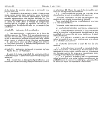 BOE núm. 85                                     Miércoles 9 abril 2003                                            13695

de las tarifas del servicio público de la concesión y su     en el artículo 28 (Flujos de caja de los inmuebles con
posible evolución.                                           mercado de alquileres) de esta Orden.
    5. Sin perjuicio de lo señalado en los números ante-         2.o) La distribución de la base de prorrateo entre
riores cuando existan datos suficientes sobre transaccio-    el usufructo y la nuda propiedad será la siguiente:
nes de inmuebles en concesión administrativa, o de con-
cesiones administrativas o de terrenos afectados por con-        Usufructo: valor actual actuarial de los flujos de caja
cesiones administrativas, en condiciones similares al que    durante el período que se mantiene el derecho.
se valora, se podrá utilizar el método de comparación,           Nuda propiedad: diferencia entre la base de prorrateo
siempre que se cumplan los requisitos del artículo 22        y el valor actual anterior.
(procedimiento de cálculo del valor por comparación) de          Consideraciones para el cálculo del usufructo:
esta Orden.
                                                                 a) usufructo constituido a favor de una sola persona:
Artículo 55. Valoración de la servidumbre.                       a.1) si el usufructo es temporal: se calculará el valor
                                                             actual actuarial de una renta cuya duración sea la tem-
   1. Las servidumbres contempladas en el Título VII         poralidad no transcurrida, para una cabeza de la edad
del libro segundo del Código Civil, se valorarán restando    del usufructuario
del valor del inmueble, supuesto libre de la carga impues-       a.2) si el usufructo es vitalicio: se calculará el valor
ta por la servidumbre, el valor de dicho inmueble tenien-    actual actuarial de una renta vitalicia para una cabeza
do en cuenta el efecto de la servidumbre que lo grava.       de la edad del usufructuario.
   2. Los valores a que se refiere el apartado anterior
se calcularán aplicando el método correspondiente con-          b) usufructo constituido a favor de más de una
templado en la presente Orden.                               persona:
                                                                b.1) si el usufructo es temporal: se calculará el valor
Artículo 56. Valoración de la nuda propiedad, del usu-       actual actuarial de una renta cuya duración sea la tem-
   fructo, del uso y la habitación.                          poralidad no transcurrida, considerando las probabilida-
    El valor de la nuda propiedad, del usufructo, del uso    des de supervivencia del grupo y su casuística de extin-
y de la habitación se determinará conforme a las siguien-    ción según los órdenes de fallecimiento.
tes reglas:                                                     b.2) si el usufructo es vitalicio: se calculará el valor
                                                             actual actuarial de una renta vitalicia, considerando las
    1.o) Se calculará la base para el prorrateo que será     probabilidades de supervivencia del grupo y su casuística
el valor por actualización según el procedimiento previsto   de extinción según los órdenes de fallecimiento.
 