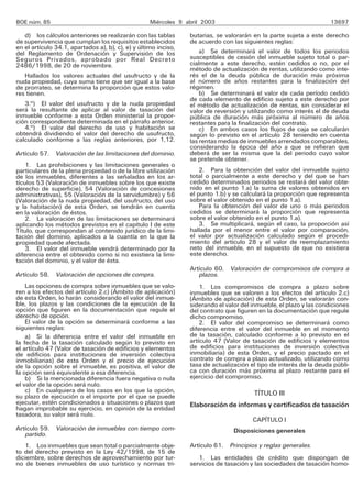 BOE núm. 85                                         Miércoles 9 abril 2003                                           13697

   d) los cálculos anteriores se realizarán con las tablas       butarias, se valorarán en la parte sujeta a este derecho
de supervivencia que cumplan los requisitos establecidos         de acuerdo con las siguientes reglas:
en el artículo 34.1, apartados a), b), c), e) y último inciso,
del Reglamento de Ordenación y Supervisión de los                    a) Se determinará el valor de todos los periodos
Seguros Privados, aprobado por Real Decreto                      susceptibles de cesión del inmueble sujeto total o par-
2486/1998, de 20 de noviembre.                                   cialmente a este derecho, estén cedidos o no, por el
                                                                 método de actualización de rentas, utilizando como inte-
   Hallados los valores actuales del usufructo y de la           rés el de la deuda pública de duración más próxima
nuda propiedad, cuya suma tiene que ser igual a la base          al número de años restantes para la finalización del
de prorrateo, se determina la proporción que estos valo-         régimen.
res tienen.                                                          b) Se determinará el valor de cada período cedido
                                                                 de cada elemento de edificio sujeto a este derecho por
   3.o) El valor del usufructo y de la nuda propiedad            el método de actualización de rentas, sin considerar el
será la resultante de aplicar al valor de tasación del           valor de reversión y utilizando como interés el de deuda
inmueble conforme a esta Orden ministerial la propor-            pública de duración más próxima al número de años
ción correspondiente determinada en el párrafo anterior.         restantes para la finalización del contrato.
   4.o) El valor del derecho de uso y habitación se                  c) En ambos casos los flujos de caja se calcularán
obtendrá dividiendo el valor del derecho de usufructo,           según lo previsto en el artículo 28 teniendo en cuenta
calculado conforme a las reglas anteriores, por 1,12.            las rentas medias de inmuebles arrendados comparables,
                                                                 considerando la época del año a que se refieran que
Artículo 57. Valoración de las limitaciones del dominio.         deberá de ser la misma que la del periodo cuyo valor
                                                                 se pretende obtener.
    1. Las prohibiciones y las limitaciones generales o
particulares de la plena propiedad o de la libre utilización         2. Para la obtención del valor del inmueble sujeto
de los inmuebles, diferentes a las señaladas en los ar-          total o parcialmente a este derecho y del que se han
tículos 53 (Valoración de inmuebles sobre los que existe         cedido determinados periodos se restará del valor obte-
derecho de superficie), 54 (Valoración de concesiones            nido en el punto 1.a) la suma de valores obtenidos en
administrativas), 55 (Valoración de la servidumbre) y 56         el punto 1.b) y se calculará la proporción que representa
(Valoración de la nuda propiedad, del usufructo, del uso         sobre el valor obtenido en el punto 1.a).
y la habitación) de esta Orden, se tendrán en cuenta                 Para la obtención del valor de uno o más periodos
en la valoración de éstos.                                       cedidos se determinará la proporción que representa
    2. La valoración de las limitaciones se determinará          sobre el valor obtenido en el punto 1.a).
aplicando los métodos previstos en el capítulo I de este             3. Se multiplicará, según el caso, la proporción así
Título, que correspondan al contenido jurídico de la limi-       hallada por el menor entre el valor por comparación,
tación del dominio, aplicados a la cuantía en la que la          el valor por actualización calculado según el procedi-
propiedad quede afectada.                                        miento del artículo 28 y el valor de reemplazamiento
    3. El valor del inmueble vendrá determinado por la           neto del inmueble, en el supuesto de que no existiera
diferencia entre el obtenido como si no existiera la limi-       este derecho.
tación del dominio, y el valor de ésta.
                                                                 Artículo 60. Valoración de compromisos de compra a
Artículo 58. Valoración de opciones de compra.                      plazos.
    Las opciones de compra sobre inmuebles que se valo-              1. Los compromisos de compra a plazo sobre
ren a los efectos del artículo 2.c) (Ámbito de aplicación)       inmuebles que se valoren a los efectos del artículo 2.c)
de esta Orden, lo harán considerando el valor del inmue-         (Ámbito de aplicación) de esta Orden, se valorarán con-
ble, los plazos y las condiciones de la ejecución de la          siderando el valor del inmueble, el plazo y las condiciones
opción que figuren en la documentación que regule el             del contrato que figuren en la documentación que regule
derecho de opción.                                               dicho compromiso.
    El valor de la opción se determinará conforme a las              2. El valor del compromiso se determinará como
siguientes reglas:                                               diferencia entre el valor del inmueble en el momento
    a) Si la diferencia entre el valor del inmueble en           de la tasación, calculado conforme a lo previsto en el
la fecha de la tasación calculado según lo previsto en           artículo 47 (Valor de tasación de edificios y elementos
el artículo 47 (Valor de tasación de edificios y elementos       de edificios para instituciones de inversión colectiva
de edificios para instituciones de inversión colectiva           inmobiliaria) de esta Orden, y el precio pactado en el
inmobiliarias) de esta Orden y el precio de ejecución            contrato de compra a plazo actualizado, utilizando como
de la opción sobre el inmueble, es positiva, el valor de         tasa de actualización el tipo de interés de la deuda públi-
la opción será equivalente a esa diferencia.                     ca con duración más próxima al plazo restante para el
    b) Si la mencionada diferencia fuera negativa o nula         ejercicio del compromiso.
el valor de la opción será nulo.
    c) En cualquiera de los casos en los que la opción,                                 TÍTULO III
su plazo de ejecución o el importe por el que se puede
ejecutar, estén condicionados a situaciones o plazos que         Elaboración de informes y certificados de tasación
hagan improbable su ejercicio, en opinión de la entidad
tasadora, su valor será nulo.
                                                                                        CAPÍTULO I
Artículo 59. Valoración de inmuebles con tiempo com-                             Disposiciones generales
   partido.
   1. Los inmuebles que sean total o parcialmente obje-          Artículo 61. Principios y reglas generales.
to del derecho previsto en la Ley 42/1998, de 15 de
diciembre, sobre derechos de aprovechamiento por tur-               1. Las entidades de crédito que dispongan de
no de bienes inmuebles de uso turístico y normas tri-            servicios de tasación y las sociedades de tasación homo-
 
