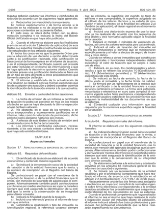 13698                                              Miércoles 9 abril 2003                                    BOE núm. 85

logadas deberán elaborar los informes y certificados de         que se conozca, la superficie útil cuando se trate de
tasación de acuerdo con las siguientes reglas generales:        edificios y sea comprobable, la superficie adoptada en
    a) Redactarlos con veracidad y transparencia.               el cálculo de los valores técnicos y su estado de ocu-
    b) Indicar explícitamente y de forma notoria si la          pación y salvo a efectos de la finalidad del artículo 2.a)
tasación se ha realizado o no de acuerdo con las dis-           (Ámbito de aplicación), el titular registral en el momento
posiciones contenidas en la presente Orden.                     de la tasación.
                                                                    e) Incluirá una declaración expresa de que la tasa-
    En todo caso, se citará dicha Orden con su deno-            ción se ha realizado de acuerdo con los requisitos de
minación completa y se indicará la fecha del Boletín            esta Orden u otra normativa aplicable según la finalidad
Oficial del Estado en que haya sido publicada.                  de la tasación.
    2. Cuando el informe se elabore para las finalidades            f) Indicará el método o métodos de valoración uti-
previstas en el artículo 2 (Ámbito de aplicación) de esta       lizados, así como los valores estimados para cada método.
Orden, sus aspectos formales y estructurales se ajustarán           g) Indicará el valor de tasación del inmueble así
a lo establecido en los artículos siguientes.                   como las limitaciones al dominio que se mencionaran
    En todos los casos en los que la presente Orden pre-        específicamente y el valor a efectos de seguro de incen-
vea la adopción de una decisión u opción determinada            dios y otros daños.
junto a su justificación razonada, esta justificación se            Cuando se refiera a varios inmuebles que constituyan
hará constar de forma expresa en el informe de tasación,        fincas registrales o funcionales independientes deberá
y en el correspondiente certificado cuando así proceda          especificar el valor de tasación que se asigna a cada
por estar incluidas en el mismo las informaciones a que         una de ellas.
se haya aplicado la decisión u opciones citadas. Cuando             h) Indicará, en su caso, los condicionantes y adver-
                                                                tencias a que se refieren los artículos 10 (Condicionan-
la norma prevea una justificación destacada se hará uso         tes), 11 (Advertencias generales) y 12 (Advertencias
de un tipo de letra diferente u otros procedimientos que        específicas) de esta Orden.
llamen la atención del lector.                                      i) Se indicará su fecha de emisión, la fecha de la
    3. El informe y certificado de la actualización de          última visita al inmueble y la fecha límite de validez.
una tasación se realizará con las mismas exigencias que             j) Se firmará por un representante de la entidad que
las de cualquier otra tasación y deberá contener además         emita el certificado o de la entidad financiera a cuyos
la identificación de la tasación anterior a la que actualiza.   servicios pertenezca el tasador. La firma será autógrafa,
                                                                mecanizada o electrónica en cuyo caso cumplirá la nor-
Artículo 62. Emisión y caducidad de las tasaciones.             mativa vigente sobre firma electrónica, correspondiendo
                                                                a la entidad tasadora establecer los procedimientos que
    1. La fecha de emisión de un informe o certificado          aseguren la inalterabilidad de los documentos en que
de tasación no podrá ser posterior en más de dos meses          se estampa.
a la fecha en que se haya efectuado la última inspección            k) Contendrá cualquier otra información que sea
ocular del bien valorado.                                       requerida, por la normativa específica según la finalidad
    2. No obstante, en el caso de los terrenos, o en            de la tasación.
otros excepcionales y expresamente justificados en el
informe, tales como la valoración de patrimonios, dicho           SECCIÓN 2.a ASPECTOS FORMALES ESPECÍFICOS DEL INFORME
período podrá alargarse hasta los seis meses.
    3. A efectos de esta Orden la fecha de emisión será         Artículo 64. Requisitos formales del informe.
considerada como la fecha de la tasación.
    4. Los informes y certificados caducarán, necesa-               El informe se elaborará con los siguientes requisitos
riamente, a los seis meses contados desde la fecha en           formales:
que haya sido emitido el informe.                                   a) Se indicará la denominación social de la sociedad
                                                                de tasación o de la entidad financiera que lo emita, y
                      CAPÍTULO II                               su número de inscripción en el Registro del Banco de
                                                                España.
                   Aspectos formales                                Se confeccionará en papel con el membrete de la
                                                                sociedad de tasación o de la entidad financiera que lo
SECCIÓN 1.a ASPECTOS    FORMALES ESPECÍFICOS DEL CERTIFICADO    emite, con mención del apartado de páginas que lo com-
                                                                ponen. Alternativamente también podrá confeccionarse
Artículo 63. Requisitos del certificado.                        y archivarse por medios electrónicos en soporte duradero
                                                                siempre que esté asegurada la identificación de la enti-
    1. El certificado de tasación se elaborará de acuerdo       dad que la emite y la conservación de su integridad
con la forma y contenido mínimo siguiente:                      para ulterior consulta.
    a) Se indicará la denominación social de la sociedad            b) Se elaborará conforme a la estructura y contenido
                                                                previstos en los artículos 65 (Estructura general de los
de tasación o de la entidad financiera que lo emita, y          informes de tasación) y siguientes.
su número de inscripción en el Registro del Banco de                c) Se firmará por un representante de la entidad
España.                                                         tasadora y por el profesional competente que haya rea-
    Se confeccionará en papel con el membrete de la             lizado el informe, de acuerdo con lo establecido en el
sociedad de tasación o de la entidad financiera que lo          artículo 2.2 del Real Decreto 775/1997, de 30 de mayo.
emite, con mención del apartado de páginas que lo com-              Necesariamente una de las dos firmas será autógrafa
ponen. Alternativamente también podrá confeccionarse            o electrónica, en cuyo caso cumplirán la normativa vigen-
y archivarse por medios electrónicos en soporte duradero        te sobre firma electrónica correspondiendo a la entidad
siempre que esté asegurada la identificación de la enti-        tasadora establecer los procedimientos que aseguren la
dad que la emite y la conservación de su integridad             inalterabilidad de los documentos en que se estampa.
para ulterior consulta.                                             Cuando el profesional competente que haya realizado
    b) Indicará la finalidad legal de la tasación.              el informe no sea el mismo que haya realizado la visita
    c) Incluirá una referencia precisa al informe de tasa-      e inspección ocular del inmueble objeto de valoración,
ción que sintetiza.                                             el informe indicará además los datos profesionales y per-
    d) Contendrá la localización y tipo de inmueble, su         sonales del profesional competente que la haya reali-
identificación registral, la referencia catastral siempre       zado, especificando tal circunstancia.
 