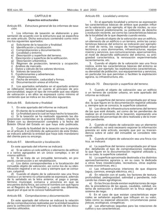 BOE núm. 85                                       Miércoles 9 abril 2003                                          13699

                     CAPÍTULO III                              Artículo 69. Localidad y entorno.
                 Aspectos estructurales
                                                                   1. En el apartado localidad y entorno se expresarán
Artículo 65. Estructura general de los informes de tasa-       las características básicas de ambos que puedan influir
   ción.                                                       en la valoración, por ejemplo, el tipo de núcleo, su ocu-
                                                               pación laboral predominante, su población de derecho
   1. Los informes de tasación se elaborarán y pre-            y evolución reciente, así como las características básicas
sentarán de acuerdo con la estructura que se especifica        de la localidad de la que dependa cuando exista.
en este artículo. Dicha estructura contendrá como míni-            2. Cuando el objeto de la valoración sea un edificio,
mo los siguientes apartados:                                   un elemento de un edificio o un terreno, entre las carac-
   a) Solicitante de la tasación y finalidad.                  terísticas básicas del entorno se indicarán por ejemplo:
   b) Identificación y localización.                           el nivel de renta, los rasgos de homogeneidad arqui-
   c) Comprobaciones y documentación.                          tectónica y usos dominantes, infraestructuras, equipa-
   d) Localidad y entorno.                                     miento y servicios, sus comunicaciones, aparcamientos,
   e) Descripción y superficie del terreno.                    el nivel de desarrollo edificatorio del entorno, su anti-
   f) Descripción y superficie de la edificación.              güedad característica, la renovación experimentada
   g) Descripción urbanística.                                 recientemente, etc.
   h) Régimen de protección, tenencia y ocupación.                 3. Cuando el objeto de la valoración sea una finca
   i) Análisis de mercado.                                     rústica, entre las características básicas del entorno se
   j) Datos y cálculo de los valores técnicos.                 indicarán, por ejemplo: las explotaciones características,
   k) Valores de tasación.                                     su densidad de población, sus equipamientos y servicios,
   l) Condicionantes y advertencias                            en particular los que permitan o faciliten la explotación
   m) Observaciones.                                           agraria, su infraestructura, etc.
   n) Fecha de emisión, caducidad y firmas.
   o) Documentación anexa al informe.
                                                               Artículo 70. Descripción y superficie del terreno.
   2. Los apartados señalados en el apartado anterior
se rellenarán teniendo en cuenta el principio de pro-             1. Cuando el objeto de valoración sea un edificio
porcionalidad, según el tipo de inmueble que sea objeto        o un terreno de carácter urbano, en este apartado del
de valoración y en ellos se expresará como mínimo el           informe se indicará:
contenido que se indica en los artículos siguientes.
                                                                   a) La superficie del terreno comprobada por el tasa-
Artículo 66. Solicitante y finalidad.                          dor, la que figure en la documentación registral utilizada
                                                               y, siempre que se conozca, la superficie catastral.
   1. En este apartado del informe se indicará:                    b) Las obras de infraestructura exteriores del terreno
   a) El cliente de la entidad tasadora.                       de las que esté dotado, así como de las pendientes de
   b) La finalidad para la cual se haya hecho la tasación.     realizar en el momento de la tasación, expresando una
   c) Si la tasación se ha realizado siguiendo las dis-        estimación del porcentaje de obra realizada y de la inver-
posiciones contenidas en la presente Orden, citando la         sión pendiente.
Orden con su denominación completa y la fecha del
Boletín Oficial del Estado en que haya sido publicada.             2. Cuando el objeto de valoración sea un elemento
   2. Cuando la finalidad de la tasación sea la prevista       de un edificio, no será necesario exponer la información
en el artículo 2.a) (Ámbito de aplicación) de esta Orden,      prevista en este artículo, excepto que por su trascen-
se indicará además la entidad que haya sido mandatario         dencia sobre el valor del inmueble se considere rele-
del cliente para su encargo.                                   vante.
                                                                   3. Cuando el objeto de valoración sea una finca rús-
Artículo 67. Identificación y localización.                    tica, se indicará:
     En este apartado del informe se indicará:                     a) La superficie del terreno comprobada por el tasa-
     a) Si se valora un solo edificio o elemento de edificio   dor, detallando el tipo de comprobaciones realizadas,
o a varios agrupados en un único complejo, o en el             la que figure en la documentación registral utilizada y,
mismo edificio.                                                en su caso, la superficie catastral.
     b) Si se trata de un inmueble terminado, en pro-              b) La superficie aproximada destinada a los distintos
yecto, construcción o en rehabilitación.                       aprovechamientos agrarios y, en su caso, la dedicada
     c) Los datos correspondientes a la localización del       a otros fines (residenciales, recreativos, otras explota-
inmueble objeto de valoración, así como los de su iden-        ciones económicas, etc.).
tificación registral o en su caso y siempre que se conoz-          c) Las infraestructuras interiores de que dispone
can, catastral.                                                (agua, caminos, energía eléctrica, etc.).
     d) Cuando el objeto de la valoración sea una finca            d) En relación con el suelo, los factores de textura,
rústica o un terreno no urbanizable se expresará, además       profundidad, pedregosidad, salinidad y pendiente, indi-
de lo señalado en la letra anterior, el pago o paraje,         cando las clases agrológicas.
término municipal, comarca y provincia en que se                   e) En las fincas donde existan explotaciones de rega-
encuentre dicha finca, así como el nombre con que figura       dío, la procedencia de las aguas, caudales, calidad, sis-
en el Registro de la Propiedad y, cuando sea diferente,        tema de extracción y distribución en la finca según el
aquel por el que se le conoce habitualmente.                   sistema de riego.
Artículo 68. Comprobaciones y documentación.                       f) En el caso de que existan características espe-
                                                               ciales se señalarán aquellas que influyan en su valor,
   En este apartado del informe se indicará la relación        tales como su especial ubicación, circunstancias paisa-
de las comprobaciones realizadas por la entidad tasadora       jísticas, ecológicas, cinegéticas.
para la confección del informe y la relación de los docu-          g) Las alternativas seguidas para las rotaciones de
mentos utilizados.                                             cultivo y sus características.
 
