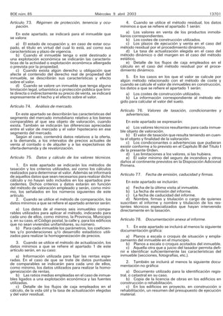 BOE núm. 85                                          Miércoles 9 abril 2003                                             13701

Artículo 73. Régimen de protección, tenencia y ocu-                   4. Cuando se utilice el método residual, los datos
   pación.                                                        mínimos a que se refiere el apartado 1 serán:
    En este apartado, se indicará para el inmueble que                a) Los valores en venta de los productos inmobi-
se valora:                                                        liarios correspondientes.
                                                                      b) Los costes de construcción utilizados.
    a) El estado de ocupación y, en caso de estar ocu-                c) Los plazos de ejecución y venta en el caso del
pado, el título en virtud del cual lo está, así como sus          método residual por el procedimiento dinámico.
características y plazo de vigencia.                                  d) La tasa de actualización elegida en el caso del
    b) Cuando el inmueble tenga o esté destinado a                método dinámico o del margen en el caso del método
una explotación económica se indicarán las caracterís-            estático.
ticas de la actividad o explotación económica albergada               e) Detalle de los flujos de caja empleados en el
o prevista por la propiedad.                                      cálculo en el caso del método residual por el proce-
    c) Cuando exista algún derecho u obligación que               dimiento dinámico.
afecte al contenido del derecho real de propiedad del
inmueble, se describirán sus características y efecto                5. En los casos en los que el valor se calcule por
sobre el valor.                                                   algún método relacionado con el método de coste y
    d) Cuando se valore un inmueble que tenga alguna              cuando se calcule el valor de inmuebles en construcción,
limitación legal, urbanística o protección pública que limi-      los datos a que se refiere el apartado 1 serán:
te directa o indirectamente su precio de venta, se indicará          a) Los costes de construcción utilizados.
expresamente el hecho y el efecto sobre el valor.                    b) La información correspondiente al método ele-
                                                                  gido para calcular el valor del suelo.
Artículo 74. Análisis de mercado.
                                                                  Artículo 76. Valores de tasación, condicionantes y
   En este apartado se describirán las características del           advertencias.
segmento del mercado inmobiliario relativo a los bienes
comparables al que sea objeto de valoración, cuando                   En este apartado se expresarán:
exista. También se indicarán las diferencias apreciadas               a) Los valores técnicos resultantes para cada inmue-
entre el valor de mercado y el valor hipotecario en ese
segmento del mercado.                                             ble objeto de valoración.
   Según el caso, contendrá datos relativos a la oferta,              b) El valor de tasación que resulta teniendo en cuen-
a la demanda, a los intervalos de precios actuales de             ta el objeto y finalidad de la valoración.
venta al contado o de alquiler y a las expectativas de                c) Los condicionantes o advertencias que pudieran
oferta-demanda y de revalorización.                               existir conforme a lo previsto en el Capítulo III del Título I
                                                                  de la presente Orden.
                                                                      d) Las limitaciones a los valores, si las hubiera.
Artículo 75. Datos y cálculo de los valores técnicos.                 e) El valor mínimo del seguro de incendios y otros
                                                                  daños al continente previstos en la Disposición Adicional
    1. En este apartado se indicarán los métodos de               Primera.
tasación y los criterios utilizados, así como los cálculos
realizados para determinar el valor. Además se informará          Artículo 77. Fecha de emisión, caducidad y firmas.
de aquellos datos que sean necesarios para realizar dicho
cálculo y no hayan sido incluidos en los apartados pre-              En este apartado se incluirán:
cedentes. Dichos criterios y datos estarán en función
del método de valoración empleado y serán, como míni-                a) Fecha de la última visita al inmueble.
mo, los señalados en los números siguientes de este                  b) La fecha de emisión del informe.
artículo.                                                            c) La fecha de caducidad del informe.
    2. Cuando se utilice el método de comparación, los               d) Nombre, firmas y titulación o cargo de quienes
datos mínimos a que se refiere el apartado anterior serán:        suscriben el informe y nombre y titulación de los res-
                                                                  tantes técnicos especializados que hayan intervenido
    a) Los datos de al menos seis inmuebles compa-                directamente en la tasación.
rables utilizados para aplicar el método, indicando para
cada uno de ellos, como mínimo, la Provincia, Municipio
y, en su caso, el Código postal, la calle y, para los edificios   Artículo 78. Documentación anexa al informe.
que no sean viviendas unifamiliares, su número.
    b) Para cada inmueble los parámetros, los coeficien-              1. En este apartado se incluirá al menos la siguiente
tes y/o ponderaciones y/o desarrollo estadístico utili-           documentación gráfica:
zados para realizar la homogeneización de precios.                    a) Planos a escala o croquis de situación y empla-
                                                                  zamiento del inmueble en el municipio.
    3. Cuando se utilice el método de actualización, los              b) Planos a escala o croquis acotados del inmueble.
datos mínimos a que se refiere el apartado 1 de este                  c) Aquella otra que a juicio del tasador permita defi-
artículo serán, en su caso:                                       nir e identificar suficientemente las características del
    a) Información utilizada para fijar las rentas espe-          inmueble (secciones, fotografías, etc.).
radas. En el caso de que se trate de datos puntuales                  2. También se incluirá al menos la siguiente docu-
de comparables se indicarán para cada uno de ellos,               mentación no gráfica:
como mínimo, los datos utilizados para realizar la homo-
geneización de rentas.                                                a) Documento utilizado para la identificación regis-
    b) Las ratios medias empleadas en el caso de inmue-           tral, o catastral en su caso.
bles ligados a una explotación económica y las fuentes                b) Copia de la licencia de obras en los edificios en
utilizadas.                                                       construcción o rehabilitación.
    c) Detalle de los flujos de caja empleados en el                  c) En los edificios en proyecto, en construcción o
cálculo, de la vida útil y la tasa de actualización elegidas      rehabilitación, un resumen del presupuesto de ejecución
y del valor residual.                                             material.
 