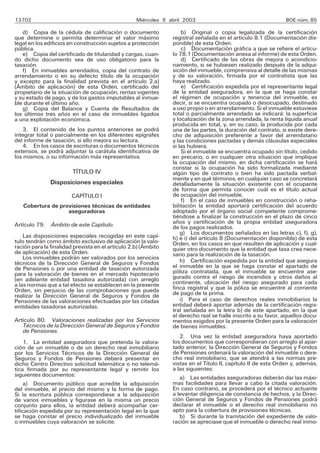 13702                                              Miércoles 9 abril 2003                                     BOE núm. 85

   d) Copia de la cédula de calificación o documento                 b) Original o copia legalizada de la certificación
que determine o permita determinar el valor máximo              registral señalada en el artículo 8.1 (Documentación dis-
legal en los edificios en construcción sujetos a protección     ponible) de esta Orden.
pública.                                                             c) Documentación gráfica a que se refiere el artícu-
   e) Copia del certificado de titularidad y cargas, cuan-      lo 78.1 (Documentación anexa al informe) de esta Orden.
do dicho documento sea de uso obligatorio para la                    d) Certificado de las obras de mejora o acondicio-
tasación.                                                       namiento, si se hubiesen realizado después de la adqui-
   f) En inmuebles arrendados, copia del contrato de            sición del inmueble, comprensiva al detalle de las mismas
arrendamiento o en su defecto título de la ocupación            y de su valoración, firmada por el contratista que las
y excepto para la finalidad prevista en el artículo 2.a)        haya realizado.
(Ámbito de aplicación) de esta Orden, certificado del                e) Certificación expedida por el representante legal
propietario de la situación de ocupación, rentas vigentes       de la entidad aseguradora, en la que se haga constar
y su estado de pago, y de los gastos imputables al inmue-       el régimen de ocupación y tenencia del inmueble, es
ble durante el último año.                                      decir, si se encuentra ocupado o desocupado, destinado
   g) Copia del Balance y Cuenta de Resultados de               a uso propio o en arrendamiento. Si el inmueble estuviese
los últimos tres años en el caso de inmuebles ligados           total o parcialmente arrendado se indicará: la superficie
a una explotación económica.                                    y localización de la zona arrendada, la renta líquida anual
                                                                producida en total, y, en su caso, la producida por cada
   3. El contenido de los puntos anteriores se podrá            una de las partes, la duración del contrato, si existe dere-
integrar total o parcialmente en los diferentes epígrafes       cho de adquisición preferente a favor del arrendatario
del informe de tasación, si ello mejora su lectura.             y las condiciones pactadas y demás cláusulas especiales
   4. En los casos de escrituras o documentos técnicos          si las hubiera.
extensos, se podrá adjuntar la carátula identificativa de            Si el inmueble se encuentra ocupado sin título, cedido
los mismos, o su información más representativa.                en precario, o en cualquier otra situación que implique
                                                                la ocupación del mismo, en dicha certificación se hará
                                                                constar si la ocupación ha sido formalizada mediante
                        TÍTULO IV                               algún tipo de contrato o bien ha sido pactada verbal-
                                                                mente y en qué términos, en cualquier caso se concretará
               Disposiciones especiales                         detalladamente la situación existente con el ocupante
                                                                de forma que permita conocer cuál es el título actual
                        CAPÍTULO I                              de ocupación del inmueble.
                                                                     f) En el caso de inmuebles en construcción o reha-
   Cobertura de provisiones técnicas de entidades               bilitación la entidad aportará certificación del acuerdo
                   aseguradoras                                 adoptado por el órgano social competente comprome-
                                                                tiéndose a finalizar la construcción en el plazo de cinco
Artículo 79. Ámbito de este Capítulo.                           años y certificación de la propia entidad aseguradora
                                                                de los pagos realizados.
                                                                    g) Los documentos señalados en las letras c), f), g),
    Las disposiciones especiales recogidas en este capí-        h) e i) del artículo 8 (Documentación disponible) de esta
tulo tendrán como ámbito exclusivo de aplicación la valo-       Orden, en los casos en que resulten de aplicación y cual-
ración para la finalidad prevista en el artículo 2.b) (Ámbito   quier otro documento que la entidad que tasa crea nece-
de aplicación) de esta Orden.                                   sario para la realización de la tasación.
    Los inmuebles podrán ser valorados por los servicios
técnicos de la Dirección General de Seguros y Fondos                h) Certificación expedida por la entidad que asegura
de Pensiones o por una entidad de tasación autorizada           el inmueble en la que se haga constar el apartado de
para la valoración de bienes en el mercado hipotecario          póliza contratada, que el inmueble se encuentre ase-
(en adelante entidad tasadora autorizada) con arreglo           gurado contra el riesgo de incendios y otros daños al
a las normas que a tal efecto se establecen en la presente      continente, ubicación del riesgo asegurado para cada
Orden, sin perjuicio de las comprobaciones que pueda            finca registral y que la póliza se encuentre al corriente
realizar la Dirección General de Seguros y Fondos de            de pago de la prima.
Pensiones de las valoraciones efectuadas por las citadas            i) Para el caso de derechos reales inmobiliarios la
entidades tasadoras autorizadas.                                entidad deberá aportar además de la certificación regis-
                                                                tral señalada en la letra b) de este apartado, en la que
                                                                el derecho real se halle inscrito a su favor, aquellos docu-
Artículo 80. Valoraciones realizadas por los Servicios          mentos exigidos por la presente Orden para la valoración
   Técnicos de la Dirección General de Seguros y Fondos         de bienes inmuebles.
   de Pensiones.
                                                                   2. Una vez la entidad aseguradora haya aportado
     1. La entidad aseguradora que pretenda la valora-          los documentos que correspondieran con arreglo al apar-
ción de un inmueble o de un derecho real inmobiliario           tado anterior, la Dirección General de Seguros y Fondos
por los Servicios Técnicos de la Dirección General de           de Pensiones ordenará la valoración del inmueble o dere-
Seguros y Fondos de Pensiones deberá presentar en               cho real inmobiliario, que se atendrá a las normas pre-
dicho Centro Directivo solicitud telemática o no telemá-        vistas en el Título II, capítulo II de esta Orden y, además,
tica firmada por su representante legal y remitir los           a las siguientes:
siguientes documentos:                                             a) Las entidades aseguradoras deberán dar las máxi-
     a) Documento público que acredite la adquisición           mas facilidades para llevar a cabo la citada valoración.
del inmueble, el precio del mismo y la forma de pago.           En caso contrario, se procederá por el técnico actuante
Si la escritura pública correspondiese a la adquisición         a levantar diligencia de constancia de hechos, y la Direc-
de varios inmuebles y figurase en la misma un precio            ción General de Seguros y Fondos de Pensiones podrá
conjunto para ellos, la entidad deberá acompañar cer-           declarar el inmueble o el derecho real inmobiliario no
tificación expedida por su representación legal en la que       apto para la cobertura de provisiones técnicas.
se haga constar el precio individualizado del inmueble             b) Si durante la tramitación del expediente de valo-
o inmuebles cuya valoración se solicite.                        ración se apreciase que el inmueble o derecho real inmo-
 