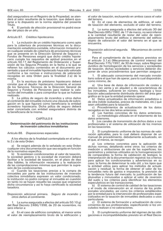 BOE núm. 85                                      Miércoles 9 abril 2003                                           13705

dad aseguradora en el Registro de la Propiedad, se aten-      el valor de tasación, excluyendo en ambos casos el valor
derá al valor resultante de la tasación, que deberá ajus-     del terreno.
tarse a lo dispuesto en la norma séptima del presente             b) En el caso de elementos de edificios, al valor
Título.                                                       de tasación del elemento, excluido el valor del terreno.
   4. El período de afección provisional no podrá exce-
der del plazo de un año.                                         2. La suma asegurada a efectos del artículo 30 del
                                                              Real Decreto 685/1982, de 17 de marzo, no será inferior
                                                              a la cantidad resultante de restar del valor de reem-
Artículo 87. Créditos hipotecarios.                           plazamiento bruto del edificio o elemento del edificio
                                                              objeto de valoración el valor del terreno en el que se
    1. La inclusión de un crédito hipotecario como apto       encuentra.
para la cobertura de provisiones técnicas en la docu-
mentación estadístico-contable, información trimestral o
en cualquier estado de cobertura de provisiones técnicas      Disposición adicional segunda. Mecanismos de control
que se presente en la Dirección General de Seguros y             interno.
Fondos de Pensiones exigirá que dicho crédito hipote-             Para el cumplimiento de los objetivos previstos en
cario cumpla los requisitos de aptitud previstos en el        el artículo 3.1.e) (Mecanismos de control interno) del
artículo 50.11 del Reglamento de Ordenación y Super-          Real Decreto 775/1997, de 30 de mayo, sobre Régimen
visión de los Seguros Privados en la fecha a la que se        Jurídico de homologación de los servicios y sociedades
refieren los cálculos contenidos en el documento pre-         de tasación, dichas sociedades y servicios deberán dis-
sentado y que el inmueble hipotecado haya sido valorado       poner de unos procedimientos que permitan asegurar:
conforme a las normas e instrucciones de valoración
recogidas en esta Orden para la finalidad 2.a) de la              1. El adecuado conocimiento del mercado inmobi-
misma.                                                        liario sobre el que han de operar, para lo cual dispondrán,
    2. En la escritura de préstamo hipotecario deberá         como mínimo, de:
constar que el deudor hipotecario consiente el acceso             a) Una base de datos de información de costes y
de los Servicios Técnicos de la Dirección General de          precios (en venta y en alquiler) y de características de
Seguros y Fondos de Pensiones para realizar la valo-          los inmuebles, suficiente en número, tipología y loca-
ración del inmueble o para comprobar la que se hubiese        lización adecuadamente distribuida dentro del área geo-
realizado.                                                    gráfica en la que la entidad pretenda operar.
    3. La póliza de seguro de incendios y otros daños             b) Datos actualizados de información estadística o
al continente del inmueble incluirá una cláusula de subro-    de otra índole (subastas, precios de materiales, etc.) que
gación en la que figurará como beneficiaria la entidad        sean utilizables para la tasación.
acreedora hipotecaria. Dicha póliza de seguro deberá              c) Procedimientos de actualización de los datos
estar concertada con entidad aseguradora distinta de          recogidos en las dos letras anteriores.
la beneficiaria de la misma.                                      d) Las fuentes concretas de los datos anteriores.
                                                                  e) La metodología utilizada en el tratamiento de los
                       CAPÍTULO II                            datos anteriores.
                                                                  f) Los canales de transmisión de dichos datos a sus
  Determinación del patrimonio de las instituciones           profesionales y el sistema de utilización de los mismos
        de inversión colectiva inmobiliarias                  en las tasaciones.
                                                                  2. El cumplimiento uniforme de las normas de valo-
Artículo 88. Disposiciones especiales.                        ración aplicables, para lo cual deberá disponer de un
                                                              manual de procedimiento, debidamente actualizado, en
    A los efectos de la finalidad contemplada en el artícu-   el que, al menos, se recojan:
lo 2.c de esta Orden:
                                                                  a) Los criterios concretos para la aplicación de
    a) Se exigirá además de lo señalado en esta Orden         dichas normas, detallando entre otros: los criterios de
cualquier otra documentación que sea exigida en función       medición y atribuciones de uso de las superficies; los
de la normativa específica.                                   parámetros y sistemas utilizados en la homogeneización
    b) Si existiesen condicionantes al valor de tasación,     de comparables; la forma de validación de testigos; la
la sociedad gestora o la sociedad de inversión deberá         interpretación de la documentación registral; los criterios
facilitar a la sociedad de tasación, en el plazo de diez      para aplicar los condicionantes y advertencias en su
días hábiles, la información necesaria y la realización       caso; la forma de determinar la vida útil, y los tipos que
de las comprobaciones mínimas que permitan la supre-          la entidad utiliza para aplicar los métodos de actuali-
sión de los condicionantes.                                   zación y residual; la forma de obtener el valor de los
    c) Cuando las tasaciones previas a la compra de           inmuebles neto de gastos e impuestos; la previsión de
inmuebles por parte de las instituciones de inversión         la tendencia futura del mercado; la justificación de las
colectiva inmobiliaria expresen un valor condicionado,        plusvalías y minusvalías a aplicar al valor de reversión
la institución no podrá comprar el inmueble en cuestión       del suelo y los criterios para identificar los elementos
en tanto no se hayan resuelto las causas que originaron       especulativos en las transacciones.
dicha circunstancia y así lo haya certificado la sociedad         b) El sistema de control de calidad de las tasaciones
tasadora.                                                     y el modo de intervención en el mismo de los profe-
                                                              sionales vinculados, así como los criterios establecidos
Disposición adicional primera. Seguro de incendio y           por la entidad para la intervención de profesionales espe-
   otros daños al continente.                                 cializados en la tasación de inmuebles dedicados a usos
                                                              particulares.
   1. La suma asegurada a efectos del artículo 50.10.g)           c) El sistema de formación y actualización de cono-
del Real Decreto 2486/1998, de 20 de noviembre, no            cimientos de sus profesionales, especificando si los vin-
será inferior a:                                              culados realizan o no valoraciones.
   a) En el caso de edificios completos, el menor entre          3. El cumplimiento uniforme del régimen de las obli-
el valor de reemplazamiento bruto de la edificación y         gaciones e incompatibilidades previsto en el Real Decre-
 