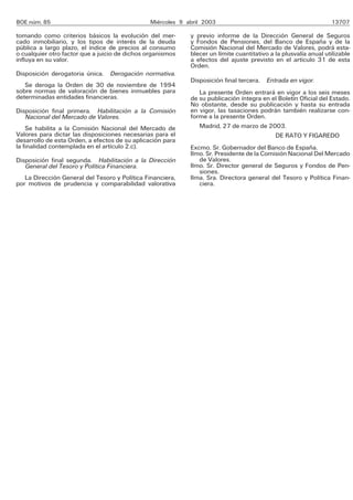 BOE núm. 85                                     Miércoles 9 abril 2003                                            13707

tomando como criterios básicos la evolución del mer-         y previo informe de la Dirección General de Seguros
cado inmobiliario, y los tipos de interés de la deuda        y Fondos de Pensiones, del Banco de España y de la
pública a largo plazo, el índice de precios al consumo       Comisión Nacional del Mercado de Valores, podrá esta-
o cualquier otro factor que a juicio de dichos organismos    blecer un límite cuantitativo a la plusvalía anual utilizable
influya en su valor.                                         a efectos del ajuste previsto en el artículo 31 de esta
                                                             Orden.
Disposición derogatoria única. Derogación normativa.
                                                             Disposición final tercera. Entrada en vigor.
   Se deroga la Orden de 30 de noviembre de 1994
sobre normas de valoración de bienes inmuebles para             La presente Orden entrará en vigor a los seis meses
determinadas entidades financieras.                          de su publicación íntegra en el Boletín Oficial del Estado.
                                                             No obstante, desde su publicación y hasta su entrada
Disposición final primera. Habilitación a la Comisión        en vigor, las tasaciones podrán también realizarse con-
   Nacional del Mercado de Valores.                          forme a la presente Orden.
    Se habilita a la Comisión Nacional del Mercado de           Madrid, 27 de marzo de 2003.
Valores para dictar las disposiciones necesarias para el                                   DE RATO Y FIGAREDO
desarrollo de esta Orden, a efectos de su aplicación para
la finalidad contemplada en el artículo 2.c).                Excmo. Sr. Gobernador del Banco de España.
                                                             Ilmo. Sr. Presidente de la Comisión Nacional Del Mercado
Disposición final segunda. Habilitación a la Dirección          de Valores.
   General del Tesoro y Política Financiera.                 Ilmo. Sr. Director general de Seguros y Fondos de Pen-
                                                                siones.
   La Dirección General del Tesoro y Política Financiera,    Ilma. Sra. Directora general del Tesoro y Política Finan-
por motivos de prudencia y comparabilidad valorativa            ciera.
 
