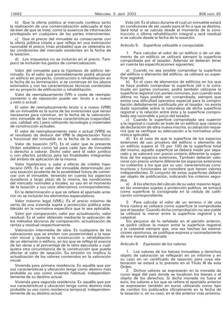 13682                                            Miércoles 9 abril 2003                                      BOE núm. 85

    b) Que la oferta pública al mercado conlleva tanto            Vida útil. Es el plazo durante el cual un inmueble estará
la realización de una comercialización adecuada al tipo       en condiciones de ser usado para el fin a que se destina.
de bien de que se trate, como la ausencia de información      Será total si se calcula desde el momento de la cons-
privilegiada en cualquiera de las partes intervinientes.      trucción o última rehabilitación integral y será residual
    c) Que el precio del inmueble es consecuente con          si se calcula desde la fecha de la tasación.
la oferta pública citada y que refleja en una estimación
razonable el precio (más probable) que se obtendría en        Artículo 5. Superficie utilizable o computable.
las condiciones del mercado existentes en la fecha de
la tasación.                                                      1. Para calcular el valor de un edificio o de un ele-
                                                              mento de un edificio se utilizará siempre la superficie
    d) Los impuestos no se incluirán en el precio. Tam-       comprobada por el tasador. Además se deberán tener
poco se incluirán los gastos de comercialización.             en cuenta las especificaciones siguientes:
   Valor del inmueble para la hipótesis de edificio ter-          a) Cuando no sea posible comprobar la superficie
minado. Es el valor que previsiblemente podrá alcanzar        del edificio o elemento del edificio, se utilizará su super-
un edificio en proyecto, construcción o rehabilitación en     ficie registral.
la fecha de su terminación, si se construye en los plazos         b) En el caso de elementos de edificios en los que
estimados y con las características técnicas contenidas       se haya podido comprobar la superficie útil o la cons-
en su proyecto de edificación o rehabilitación.               truida sin partes comunes, podrá también utilizarse la
   Valor de reemplazamiento (VR) o coste de reempla-          superficie registral con partes comunes, aun cuando esta
zamiento o de reposición puede ser: bruto o a nuevo           última no haya podido ser comprobada, siempre que
y neto o actual.                                              exista una dificultad operativa especial para la compro-
                                                              bación debidamente justificada por el tasador, no exista
   El valor de reemplazamiento bruto o a nuevo (VRB)          duda razonable sobre la naturaleza de dicha superficie
de un inmueble es la suma de las inversiones que serían       registral y la relación entre ésta y la superficie compro-
necesarias para construir, en la fecha de la valoración,      bada sea razonable a juicio del tasador.
otro inmueble de las mismas características (capacidad,           c) Cuando la superficie comprobada sea superior
uso, calidad, etc.) pero utilizando tecnología y materiales   a la registral o cuando se trate de un edificio que carezca
de construcción actuales.                                     de declaración de obra nueva inscrita, su adopción reque-
   El valor de reemplazamiento neto o actual (VRN) es         rirá que se verifique su adecuación a la normativa urba-
el resultado de deducir del VRB la depreciación física        nística aplicable.
y funcional del inmueble en la fecha de la valoración.            d) En el caso de que la superficie de los espacios
   Valor de tasación (VT). Es el valor que la presente        exteriores de uso privativo del edificio o elemento de
Orden establece como tal para cada tipo de inmueble           un edificio supere el 15 por 100 de la superficie total
o derecho a valorar. Dicho valor será el valor jurídico       del mismo, aquella superficie se deberá medir por sepa-
o con efectos jurídicos para las finalidades integrantes      rado y se valorará con precio unitario diferente la super-
del ámbito de aplicación de la misma.                         ficie de los espacios exteriores. También deberán valo-
                                                              rarse con precio unitario diferente los espacios exteriores
   Valor hipotecario o valor a efecto de crédito hipo-        no cubiertos y los que por su uso, características cons-
tecario (VH). Es el valor del inmueble determinado por        tructivas y funcionales se considere que tienen valores
una tasación prudente de la posibilidad futura de comer-      independientes. El conjunto de estas superficies deberá
ciar con el inmueble, teniendo en cuenta los aspectos         ser objeto de justificación, indicando los criterios segui-
duraderos a largo plazo de la misma, las condiciones          dos.
del mercado normales y locales, su uso en el momento              e) A los efectos del cálculo de su valor máximo legal,
de la tasación y sus usos alternativos correspondientes.      en las viviendas sujetas a protección pública, se tomará
   En la determinación a que se refiere el apartado ante-     como superficie la consignada en la cédula de califi-
rior no se incluirán los elementos especulativos.             cación correspondiente.
   Valor máximo legal (VML). Es el precio máximo de               2. Para calcular el valor de un terreno o de una
venta de una vivienda sujeta a protección pública esta-       finca rústica se utilizará como superficie la comprobada
blecido en la normativa específica que le sea aplicable.      por el tasador. Cuando dicha comprobación no sea viable
   Valor por comparación, valor por actualización, valor      se utilizará la menor entre la superficie registral y la
residual. Es el valor obtenido mediante la aplicación de      catastral.
los métodos técnicos de comparación, actualización de             Sin perjuicio de lo señalado en el párrafo anterior,
rentas y residual respectivamente.                            se podrá utilizar la mayor entre la superficie registral
   Valoración intermedia de obra. Es cualquiera de las        y la catastral siempre que, una vez hechas las estima-
valoraciones que se emiten con posterioridad a la tasa-       ciones oportunas, se justifique expresa y razonadamente
ción inicial y durante la construcción o rehabilitación       de una manera destacada.
de un elemento o edificio, en los que se refleja el avance
de las obras y el porcentaje de la obra ejecutada y cual-     Artículo 6. Expresión de los valores.
quiera otra circunstancia de la construcción que pueda
afectar al valor de tasación. Su emisión no implica la            1. Los valores de los bienes inmuebles y derechos
actualización de los valores contenidos en la valoración      objeto de valoración se reflejarán en un informe y en
inicial.                                                      su caso en un certificado de tasación para cuya ela-
                                                              boración se estará a lo previsto en el Título III de esta
   Vivienda para primera residencia. Es aquélla que por       Orden.
sus características y ubicación tenga como destino más            2. Dichos valores se expresarán en la moneda de
probable su uso como vivienda habitual, independien-          curso legal del país donde se localicen los bienes o el
temente de su destino actual.                                 objeto de los derechos. Si dicha moneda no fuera el
   Vivienda para segunda residencia. Es aquélla que por       euro, los valores a los que se refiere el apartado anterior
sus características y ubicación tenga como destino más        se expresarán también en euros utilizando como tipo
probable su uso como residencia temporal, independien-        de cambio los publicados oficialmente en la fecha de
temente de su destino actual.                                 la tasación o, en su caso, en el día anterior más próximo.
 
