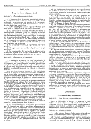 BOE núm. 85                                       Miércoles 9 abril 2003                                            13683

                       CAPÍTULO II                                 c) En el caso de viviendas sujetas a protección públi-
                                                               ca, cédula de calificación o documento administrativo
          Comprobaciones y documentación                       que acredite o permita determinar el precio máximo en
                                                               venta o alquiler.
Artículo 7. Comprobaciones mínimas.                                d) En el caso de edificios (cuyo uso principal sea
                                                               la vivienda) a que se refiere el artículo 2 de la Ley
    1. Para determinar el valor de tasación se realizarán      38/1999, de 5 de noviembre, de ordenación de la edi-
las comprobaciones necesarias para conocer las carac-          ficación, el documento acreditativo de la expedición del
terísticas y situación real del objeto de la valoración,       seguro de daños materiales contemplado en su artícu-
y se utilizará el contenido de la documentación señalada       lo 19.1.c) (Seguro de daños decenal).
en el artículo 8 de esta Orden.                                    e) En el caso de inmuebles cuyo uso se haya cedido
    2. Entre las comprobaciones a que se refiere el apar-      total o parcialmente, el contrato de arrendamiento u otro
tado anterior, se incluirán al menos las siguientes:           título de ocupación, el último recibo de la renta abonado
                                                               así como una certificación expedida por el propietario
    a) La identificación física del inmueble, mediante su      en la que se expresará con claridad: cada una de las
localización e inspección ocular por parte de un técnico       superficies arrendadas dentro de la finca; la renta neta
competente, comprobando si su superficie y demás               anual producida en total y por cada una de las partes;
características coinciden con la descripción que conste        el estado de ocupación del inmueble; el estado de pago
en la documentación utilizada para realizar la tasación,       de las rentas vigentes; los gastos imputables al inmueble,
así como de la existencia de servidumbres visibles y           con indicación de los repercutidos al ocupante durante
de su estado de construcción o conservación aparente.          el último año y el destino del inmueble.
    b) El estado de ocupación del inmueble y uso o                 A efectos de la finalidad indicada en el artículo 2.a)
explotación al que se destine.                                 de la presente Orden, los datos a que se refiere el párrafo
    c) En el caso de viviendas, el régimen de protección       anterior deberán estar igualmente disponibles aunque
pública.                                                       no será necesaria la certificación expedida por el pro-
    d) El régimen de protección del patrimonio arqui-          pietario.
tectónico.                                                         f) En inmuebles ligados a una explotación económi-
    e) La adecuación del inmueble al planeamiento              ca, los documentos necesarios para calcular los flujos
urbanístico vigente, y, en su caso, la existencia del dere-    a que se refiere el artículo 27 (Flujos de caja en el método
cho al aprovechamiento urbanístico que se valore.              de actualización) de esta Orden.
                                                                   g) En el caso de fincas rústicas, la documentación
Artículo 8. Documentación necesaria.                           catastral relevante, la referente a su régimen de explo-
                                                               tación, así como, en su caso, la del derecho de riego
    1. Para realizar el cálculo del valor de tasación, se      y la de su rendimiento.
deberá haber dispuesto previamente de todos aquellos               h) En el caso de los terrenos que se valoren aten-
documentos que sean necesarios para una identificación         diendo a su aprovechamiento urbanístico o para edificios
completa del objeto de la valoración, teniendo en cuenta       en proyecto, cédula urbanística o certificado municipal
el tipo de bien, la finalidad de aquélla, el estado de ocu-    u otra documentación que permita determinar la clase
pación y construcción de aquél y el método de valoración       de suelo, y en su caso, su aprovechamiento urbanístico,
utilizado.                                                     condiciones para su desarrollo o documentación nece-
    Entre los documentos a los que se refiere el párrafo       saria para determinarlos.
anterior se incluirá la certificación registral acreditativa       i) En el caso de edificios en régimen de propiedad
de la titularidad y cargas del inmueble, así como de su        horizontal o elementos de edificios diferentes de vivienda
descripción completa, expedida dentro de los tres meses        o plaza de garaje, los estatutos de la comunidad de pro-
anteriores a la fecha de la valoración, o sus equivalentes     pietarios, documento equivalente o certificación del
legales en soportes alternativos.                              administrador de la comunidad acreditativa de las limi-
    No obstante, en la valoración de bienes para la fina-      taciones de su uso u otras circunstancias contenidas
lidad señalada en el artículo 2.a) y en la valoración previa   en aquellos que pudieran afectar a su valor.
a la compra de bienes para la finalidad señalada en el             j) Los restantes que sean exigidos por otras dispo-
artículo 2.c) (Ámbito de aplicación) de esta Orden, dicha      siciones de la presente Orden según el método de valo-
certificación podrá ser sustituida por original o copia de     ración adoptado, el tipo de inmueble o la finalidad de
nota simple registral, expedida dentro de los tres meses       tasación.
anteriores a la fecha de valoración, que contenga al
menos la titularidad y descripción completa del inmue-                                CAPÍTULO III
ble, incluidos en su caso, los derechos reales y las limi-
taciones del dominio; o por fotocopia del libro de Registro
de la propiedad, por fotocopia de escritura de propiedad,                  Condicionantes y advertencias
o por documentos equivalentes emitidos por procedi-            Artículo 9. Valor de tasación condicionado.
mientos telemáticos por el Registro de la Propiedad.
    2. Además de lo señalado en el apartado anterior,             Salvo lo previsto en el artículo 14, para que el valor
se deberá haber dispuesto de lo siguiente:                     de tasación calculado de acuerdo con la presente Orden
    a) En el caso de edificios en proyecto que se valoren      pueda ser utilizado para alguna de las finalidades seña-
para la hipótesis de edificio terminado, el proyecto de        ladas en su artículo 2 (Ámbito de aplicación) ha de ser
los mismos visado por el colegio profesional competente.       expresado sin sujeción a ningún condicionante.
    b) En el caso de edificios en construcción o en reha-
bilitación que se valoren para la hipótesis de edificio        Artículo 10. Condicionantes.
terminado, y además del proyecto de los mismos visado
por el Colegio profesional correspondiente, la licencia           1. A los efectos de esta Orden se considerará que
de obra, la última certificación de la obra ejecutada expe-    existe un condicionante en los siguientes supuestos:
dida por la dirección facultativa, así como el contrato           a) Cuando no se hayan podido realizar las compro-
de ejecución de la obra y el presupuesto de contrata,          baciones a que se refiere el artículo 7.2 (Comprobaciones
si existen.                                                    mínimas), salvo en el caso de la prevista en la letra d)
 