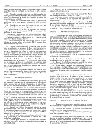 13684                                             Miércoles 9 abril 2003                                     BOE núm. 85

de dicho apartado, que sólo constituirá un condicionante         f) Cuando no se haya dispuesto de alguna de la
cuando afecte a edificios completos o locales comer-           documentación siguiente:
ciales.
    b) Cuando, estando cedido el uso del inmueble, no              Los documentos necesarios para calcular los flujos
se haya dispuesto del contrato de arrendamiento u otro         de caja a que se refiere el artículo 8.2.f).
título de ocupación y de las condiciones actuales del              En las fincas rústicas, la documentación catastral rele-
arrendamiento o cesión.                                        vante o la referente a su régimen de explotación o
    c) Cuando el inmueble esté sujeto a protección             rendimiento.
pública y no se haya podido calcular su valor máximo               Los documentos señalados en el artículo 8.2.b),
legal.                                                         excepto la licencia de obra para la que será de aplicación
    d) Cuando no se haya dispuesto, en su caso, de             lo previsto en el artículo 10.1.d).
alguna de la documentación siguiente:                              En los casos a que se refieren las letras d) e i) del
                                                               artículo 8.2, los documentos allí señaladas.
    La documentación a que se refieren los párrafos
segundo y tercero del artículo 8.1 (Documentación dis-         Artículo 12. Advertencias específicas.
ponible) de esta Orden.
    El proyecto visado a que se refiere el artículo 8.2.a).
    La licencia de obra a que se refiere el artículo 8.2.b).       1. Con independencia de las advertencias generales
    Cédula urbanística o documentación a que se refiere        señaladas en el artículo anterior, cuando concurran todas
el artículo 8.2.h) de esta Orden.                              las circunstancias mencionadas en el apartado siguiente,
    La de la adscripción del derecho de riego a la finca       la entidad tasadora deberá advertir expresa y motiva-
rústica a que se refiere el artículo 8.2.g) cuando ésta        damente de la posibilidad de que el valor de tasación
se valore como regadío.                                        del inmueble sufra minusvalías en el futuro, poniendo
                                                               de manifiesto los datos (ciclos pasados en el mismo
    e) Cuando no hayan podido cumplirse otras exigen-          mercado local; expectativas comunes entre los expertos;
cias previstas en la presente Orden, o concurran otras         volatilidad apreciada en el precio de sus comparables;
circunstancias que impliquen dudas razonadas sobre la          mercado dominado por elementos especulativos, etc.)
correcta identificación, física o registral, del inmueble      de que disponga sobre las características y la coyuntura
a tasar, o sobre la existencia de las características del      del mercado inmobiliario considerado.
mismo utilizadas en la tasación, que puedan afectar sig-           2. Las circunstancias a que se refiere el apartado
nificativamente al cálculo de sus valores técnicos.            anterior son las siguientes:
   2. Cuando la tasación se efectúe a los efectos de               a) Que el valor de tasación se calcule para la fina-
lo dispuesto en el artículo 2.c) (Ámbito de aplicación)        lidad prevista en el apartado 2.a) de esta Orden.
de la presente Orden, se condicionará el valor de tasa-            b) Que en el cálculo del valor de tasación se utilice
ción, cuando el titular registral del inmueble no coincida     exclusivamente el método de comparación.
con la institución que lo incluya a efectos de cálculo             c) Que el bien objeto de valoración esté destinado
de su valor patrimonial.                                       a un uso cuyos comparables, en el mercado local donde
                                                               se sitúe hayan experimentado alguna caída significativa
   Lo señalado en el párrafo anterior no será de apli-         y duradera de sus precios nominales en los últimos diez
cación cuando se realicen tasaciones previas a la compra       años.
de inmuebles por parte de sociedades o fondos de inver-
sión inmobiliaria.                                                 3. En las tasaciones que tengan como finalidad la
                                                               prevista en el apartado 2.a) de esta Orden, también se
Artículo 11. Advertencias generales.                           deberá incluir una advertencia específica, en la forma
                                                               que se indica a continuación, cuando, aunque no con-
    A los efectos de esta Orden se considerará que existe      curra la circunstancia prevista en la letra c) del apartado
un supuesto de advertencia, siempre que se tenga duda          anterior, la entidad tasadora estime que existe una pro-
sobre alguno de los datos utilizados en el cálculo de          babilidad elevada de que el valor de tasación experi-
los valores técnicos del objeto de la valoración, y como       mente una reducción significativa en términos nominales
mínimo, en los supuestos que se indican a continuación:        antes de transcurrido un año desde la fecha de la tasa-
    a) Cuando existan discrepancias entre la realidad          ción que dure al menos 3 años.
física del inmueble y su descripción registral que no              La estimación deberá apoyarse en datos sólidos dis-
induzcan a dudar sobre su identificación o características     ponibles sobre la situación coyuntural del mercado local,
y que no influyan previsiblemente sobre los valores cal-       y la advertencia deberá mencionar aquella probabilidad
culados.                                                       justificando su existencia y los datos en que se apoya
    b) Cuando el inmueble que se valora no esté con-           la estimación de la entidad.
forme con el planeamiento urbanístico vigente, salvo que
se haya formulado un condicionante, o, cuando, no sien-        Artículo 13. Actuaciones de la entidad tasadora.
do exigible la emisión de un condicionante, no se haya
podido comprobar el régimen de protección del patri-              1. Cuando se produzca un condicionante, la entidad
monio arquitectónico del inmueble.                             tasadora deberá elegir una de las siguientes alternativas:
    c) Cuando se valoren inmuebles sujetos a expro-
piación forzosa o en base a licencias de construcción             a) Entregar el informe al cliente condicionando
o autorizaciones administrativas que contengan condi-          expresamente el valor de tasación.
ciones, que de no cumplirse puedan originar modifica-             b) Entregar el informe al cliente denegando la fija-
ciones en el valor certificado.                                ción de un valor de tasación.
    d) Cuando en la valoración se hayan utilizado méto-
dos diferentes de los indicados en el artículo 15.1 (Mé-           No obstante, cuando la tasación se realice a los efec-
todos) de esta Orden.                                          tos de la finalidad señalada en el artículo 2.a), y no se
    e) Cuando para calcular el valor máximo legal no           hubiera podido identificar física o registralmente el
se haya dispuesto de la documentación indicada en el           inmueble, la entidad deberá rehusar de manera razonada
artículo 8.2.c).                                               la emisión del informe.
 