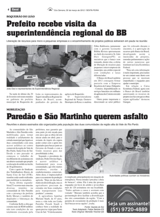 4    Geral                                             Eco Serrano, 02 de março de 2012 | SEXTA-FEIRA


BOQUEIRÃO DO LEÃO


Prefeito recebe visita da
superintendência regional do BB
Liberação de recursos para micro e pequenas empresas e o encaminhamento de projetos públicos estiveram em pauta na reunião

                                                                                                                          Fábio Baldissera, juntamente        que foi colocado durante o




                                                                                                      Felipe Neitzke ES
                                                                                                                          com o gerente Leonardo              encontro, é a aprovação de
                                                                                                                          Bilibiu Riviera apresentaram        recursos pelo Banco do Brasil,
                                                                                                                          ao chefe do executivo Sr. João      desafogando          assim       a
                                                                                                                          Davi Goergen(PT) as                 imensidão de projetos,
                                                                                                                          iniciativas que o banco vem         emendas parlamentares e ações
                                                                                                                          tomando, dentre elas, a oferta      de outras naturezas que
                                                                                                                          de liberação de recursos para       tramitam na Caixa Econômica
                                                                                                                          pequenas e micro empresas do        Federal.
                                                                                                                          município, um crédito especial          "Para nós esta informação
                                                                                                                          com condições e taxas               é muito importante, precisamos
                                                                                                                          diferenciadas.                      ter um contato mais direto com
                                                                                                                              O Banco do Brasil também        pessoas que se mostram
                                                                                                                          em 2012 conseguiu firmar            empenhadas e engajadas para
                                                                                                                          parceria com a Empresa              ajudar o município.
                                                                                                                          Brasileira de Cartas e Telégrafos       Em relação a Caixa
João Davi e representantes da Superintendência Regional                                                                   - Correios; disponibilizando os     Econômica Federal, agora com
                                                                                                                          serviços bancários em milhares      o Banco do Brasil também
    Na tarde do último dia 29      Leão os representantes da         agência de Boqueirão.                                de agências dos Correios em todo    autorizando os recursos de
de fevereiro estiveram reunidos    Superi-ntendência Regional do        O       Superintendente                           o país.                             projetos isso faz com que as obras
no gabinete do prefeito            Banco do Brasil, acom-            Regional de Varejo, Gustavo                              Outro ponto importante e        sejam agilizadas" destacou
municipal de Boqueirão do          panhados do gerente da            Henriques da Rosa e o analista                       direcionado ao setor público        Goergen.


MOBILIZAÇÃO


Paredão e São Martinho querem asfalto
Reuniões e abaixo-assinados são organizados pela população das duas comunidades da região alta do Vale do Rio Pardo

    As comunidades de São          prefeitura, mas garantiu que
                                                                                                                                                                                      AI PM Santa Cruz do Sul




Martinho e Alto Paredão estão      uma parte já está orçada para
mobilizadas para tornar            este ano e que as obras devem
realidade o asfaltamento da        iniciar ainda em abril; para o
estrada municipal que ligaria as   restante do trajeto ela espera
duas comunidades com uma           poder contar com o apoio dos
acesso asfáltico ao centro         deputados para buscar junto ao
comercial da região do Vale do     Governo do Estado e com a
Rio Pardo, Santa Cruz do Sul.      União recursos para dar
Desde o ano passado se             possibilidade à obra.
começou o trabalho de                  Segundo o presidente do
recolhimento de assinaturas em     sindicato, Pedro Oswino Etges,
um abaixo-assinado que propõe      o acesso asfáltico é
a colocação de asfalto no trecho   fundamental para essas
de 30 quilômetros.                 comunidades, que têm muitos
    Com o apoio do Sindicato       moradores,       escolas      e
dos Trabalhadores Rurais de        estabelecimentos comerciais.
Santa Cruz do Sul (STR),           Além disso, é imprescindível                                                                              Autoridades políticas ouviram os moradores
reuniões estão sendo realizadas    para o escoamento da produção     é complicado, principalmente em situações de
para mobilizar os moradores.       agrícola. "Hoje em dia fala-se    emergência. Nossa estrada é precária e cheia
    Nesta última segunda-          muito em diversificação, mas os   de buracos", relata. Ela é uma das pessoas
feira(27) ocorreu mais uma das     agricultores precisam de          engajadas em favor do asfalto e já recolheu
diversas      reuniões        na   estradas em boas condições        mais de 120 assinaturas em sua localidade.
comunidade de Alto Paredão         para transportarem seus           "Todos apóiam a causa e assinam com
com a presença da prefeita         produtos", comenta.               vontade." Mariane também acredita que a
Kelly Moraes e também de               A agricultora familiar        pavimentação deve facilitar a diversificação
deputados e lideranças da          Mariane Staub, de 47 anos,        das oito comunidades da região. "Com a
comunidade.                        mora a vida toda em Linha         garantia de escoamento da produção é mais
    Conforme Kelly a obra que      Paredão Porath Staub e            fácil buscar novas opções", avalia.
custaria mais de R$40 milhões      conhece bem a realidade de                              Fonte: Gazeta do Sul
não tem condições de ser           quem precisa viajar para Santa            Texto Adaptado: Felipe Neitzke ES
totalmente executada pela          Cruz do Sul. "O deslocamento             Texto Original: Michelle Treichel GS
 