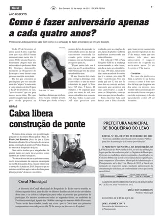 Geral                                                       Eco Serrano, 02 de março de 2012 | SEXTA-FEIRA                                                                                   7

ANO BISSEXTO


Como é fazer aniversário apenas
a cada quatro anos?
Professora Leoboqueirense sabe bem como é a sensação de fazer aniversário só em ano bissexto

                                                               Arquivo Pessoal

    O dia 29 de fevereiro só                                                     gostava de ler, de aprender e a   confusão, pois as estações do               que é mais jovem e acrescenta
existe a cada 4 anos, o que faz                                                  curiosidade acerca da data de     ano, época de plantio e colheita            que, mesmo registrada no dia
com que seja difícil haver                                                       nascimento inusitada foi          acabariam acontecendo em                    1º de março, sente que nos
aniversariantes neste dia. E                                                     sanada pelo irmão que             datas diferentes.                           outros três anos seu
como 2012 é um ano bissexto,                                                     estudava em um Seminário e           Por volta de 1580 o Papa                 aniversário é naquele
finalmente chegou mais um                                                        pesquisou para ela.               Gregório XIII fez a mudança                 milésimo de segundo da
aniversário da professora Vera                                                      "Fiquei muito feliz aos 8      acrescentando, a cada 4 anos,               meia-noite entre 28 de
Eli Goergen Antoniolli,                                                          anos (ou aos 2) ao descobrir a    um dia a mais no calendário,                fevereiro e 1º de março.
moradora de Boqueirão do                                                         importância que este dia a mais   ou seja, 366 dias, sendo este
Leão que é uma destas raras                                                      no calendário tem.                dia a mais no mês de fevereiro                 Cartórios
pessoas nascidas nesta data.                                                        O ano bissexto foi criado      que é o menor, pois tem 28                     No caso da professora
    Ela diz que considera-se                                                     para corrigir a diferença entre   dias." A professora Vera diz                Vera o cartório fez de forma
privilegiada por ter nascido                                                     o ano solar e o ano do nosso      ainda que aos 12 (ou aos 3)                 correta e como é feito nos
neste dia "atípico" à meia-noite                                                 calendário de papel. A Terra      anos deu-se conta de um fato                dias de hoje, que é registrar um
e vinte minutos do dia 28 para                                                   leva 365 dias, 5 horas, 48        marcante que acontece em                    dia antes ou depois, mas
o dia 29 de fevereiro, ou seja,     Hoje com “11” anos                           minutos e 46 segundos para        seus aniversários a cada 4                  existem vários casos em que por
"estava escrito" que era para                                                    girar em torno do sol, mas        anos: as Olimpíadas, como as                um descuido fizesse com que o
nascer nesta data. Diz que          familiares diziam que era bom,               nosso calendário tem somente      deste ano que são em Londres.               escrivão registrasse o dia do
sempre viu pelo lado positivo,      pois ficaria sempre jovem.                   365 dias. Todos os anos com          Para encerrar fala que                   nascimento como 29 de
pois desde pequena os               Afirma que desde criança                     365 dias gerariam uma             brinca com a filha dizendo                  fevereiro.

OBRAS


Caixa libera
construção de ponte                                                                                                     PREFEITURA MUNICIPAL
                                                                                                                        DE BOQUEIRÃO DO LEÃO
                                                     Arquivo

    No início desta semana veio a confirmação
por parte do Secretário Municipal de Obras, Sr.                                                                        EDITAL N.º 012, DE 29 DE FEVEREIRO DE 2012
Paulo Joel Ferreira (foto) de que a Caixa                                                                              "Convoca candidato classificado em Concurso Público
Econômica Federal fez a liberação dos recursos                                                                         para fins de nomeação e dá outras providências."
para a construção da ponte em Pedras Brancas,
no interior de Boqueirão do Leão.                                                                                      O PREFEITO MUNICIPAL DE BOQUEIRÃO DO
    O secretário lembra que a luta pela obra foi                                                                    LEÃO, Estado do Rio Grande do Sul, no uso das atribuições
grande tanto por parte do executivo como                                                                            legais que lhe são conferidas pela Lei Orgânica do Município,
também dos nobres vereadores.                                                                                       Convoca os candidatos abaixo nominados, classificados no
    "As obras devem iniciar na próxima semana,                                                                      Concurso Público de acordo com o Edital abaixo especificado,
recebi representantes da empresa encarregada                                                                        para comparecer à Secretaria Municipal da Administração e
na manhã desta quinta-feira, esta que irá executar                                                                  Planejamento, até o dia 15 de Março de 2012, a fim de ser
o serviço foi licitada em 2011. Espera-se que no                                                                    nomeado no respectivo cargo, mediante apresentação da
máximo em 60 dias após o início da obra a ponte                                                                     documentação solicitada, de conformidade com o que consta
já esteja pronta" destacou o secretário.                                                                            neste Edital:
                                                                                                                     Cargo                   Candidato            Classif. Edital de Homol.
                                                                                                                     Agente Administrativo   Valquíria Scota      13º      010, de 11/04/2008


           Coral Municipal                                                                                            GABINETE DO PREFEITO MUNICIPAL DE BOQUEIRÃO
                                                                                                                    DO LEÃO, em 29 de Fevereiro de 2012.
          A diretoria do Coral Municipal de Boqueirão do Leão esteve reunida na
                                                                                                                                                               JOÃO DAVI GOERGEN
       última segunda-feira, para decidir os últimos detalhes do início das atividades                                                                              Prefeito Municipal
       deste ano; e se coloca a disposição para todas as pessoas que gostariam de
       participar. Os ensaios acontecem todas as segundas-feiras, no auditório da                                      REGISTRE-SE E PUBLIQUE-SE:
       Prefeitura municipal, à partir das 19:00hs a encargo do maestro Abílio Piovesam.
       Todos serão bem-vindos, tendo em vista que o Coral tem seu primeiro                                             JOEL ANDRÉ CONTE
       compromisso marcado para o dia 29 de março na abertura da Expobol.                                              Secretário da Administração
                                                                                                                       e Planejamento
 