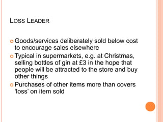 LOSS LEADER
 Goods/services deliberately sold below cost
to encourage sales elsewhere
 Typical in supermarkets, e.g. at Christmas,
selling bottles of gin at £3 in the hope that
people will be attracted to the store and buy
other things
 Purchases of other items more than covers
‘loss’ on item sold
 