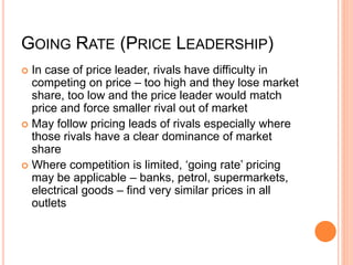 GOING RATE (PRICE LEADERSHIP)
 In case of price leader, rivals have difficulty in
competing on price – too high and they lose market
share, too low and the price leader would match
price and force smaller rival out of market
 May follow pricing leads of rivals especially where
those rivals have a clear dominance of market
share
 Where competition is limited, ‘going rate’ pricing
may be applicable – banks, petrol, supermarkets,
electrical goods – find very similar prices in all
outlets
 