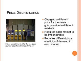 PRICE DISCRIMINATION
 Charging a different
price for the same
good/service in different
markets
 Requires each market to
be impenetrable
 Requires different price
elasticity of demand in
each market
Prices for rail travel differ for the same
journey at different times of the day
 