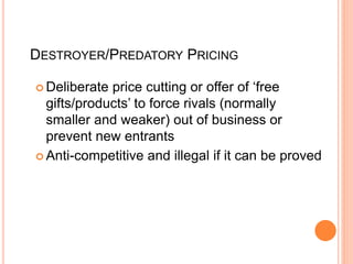 DESTROYER/PREDATORY PRICING
 Deliberate price cutting or offer of ‘free
gifts/products’ to force rivals (normally
smaller and weaker) out of business or
prevent new entrants
 Anti-competitive and illegal if it can be proved
 