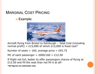 MARGINAL COST PRICING
 Example:
Aircraft flying from Bristol to Edinburgh – Total Cost (including
normal profit) = £15,000 of which £13,000 is fixed cost*
Number of seats = 160, average price = £93.75
MC of each passenger = 2000/160 = £12.50
If flight not full, better to offer passengers chance of flying at
£12.50 and fill the seat than not fill it at all!
*All figures are estimates only
 