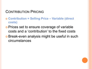 CONTRIBUTION PRICING
 Contribution = Selling Price – Variable (direct
costs)
 Prices set to ensure coverage of variable
costs and a ‘contribution’ to the fixed costs
 Break-even analysis might be useful in such
circumstances
 