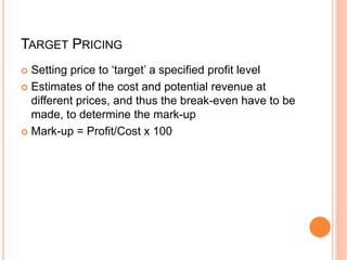 TARGET PRICING
 Setting price to ‘target’ a specified profit level
 Estimates of the cost and potential revenue at
different prices, and thus the break-even have to be
made, to determine the mark-up
 Mark-up = Profit/Cost x 100
 