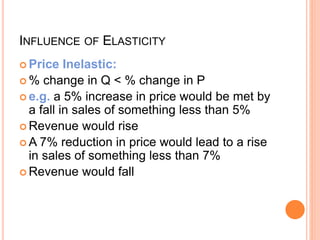 INFLUENCE OF ELASTICITY
 Price Inelastic:
 % change in Q < % change in P
 e.g. a 5% increase in price would be met by
a fall in sales of something less than 5%
 Revenue would rise
 A 7% reduction in price would lead to a rise
in sales of something less than 7%
 Revenue would fall
 