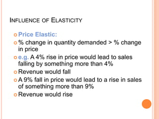INFLUENCE OF ELASTICITY
 Price Elastic:
 % change in quantity demanded > % change
in price
 e.g. A 4% rise in price would lead to sales
falling by something more than 4%
 Revenue would fall
 A 9% fall in price would lead to a rise in sales
of something more than 9%
 Revenue would rise
 