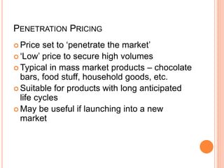 PENETRATION PRICING
 Price set to ‘penetrate the market’
 ‘Low’ price to secure high volumes
 Typical in mass market products – chocolate
bars, food stuff, household goods, etc.
 Suitable for products with long anticipated
life cycles
 May be useful if launching into a new
market
 