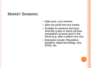 MARKET SKIMMING
 High price, Low volumes
 Skim the profit from the market
 Suitable for products that have
short life cycles or which will face
competition at some point in the
future (e.g. after a patent runs out)
 Examples include: Playstation,
jewellery, digital technology, new
DVDs, etc.
 