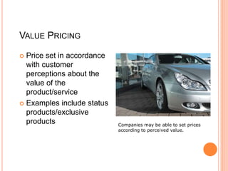 VALUE PRICING
 Price set in accordance
with customer
perceptions about the
value of the
product/service
 Examples include status
products/exclusive
products Companies may be able to set prices
according to perceived value.
 