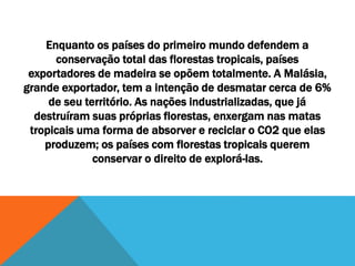 Enquanto os países do primeiro mundo defendem a
conservação total das florestas tropicais, países
exportadores de madeira se opõem totalmente. A Malásia,
grande exportador, tem a intenção de desmatar cerca de 6%
de seu território. As nações industrializadas, que já
destruíram suas próprias florestas, enxergam nas matas
tropicais uma forma de absorver e reciclar o CO2 que elas
produzem; os países com florestas tropicais querem
conservar o direito de explorá-las.
 
