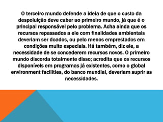 O terceiro mundo defende a ideia de que o custo da
despoluição deve caber ao primeiro mundo, já que é o
principal responsável pelo problema. Acha ainda que os
recursos repassados a ele com finalidades ambientais
deveriam ser doados, ou pelo menos emprestados em
condições muito especiais. Há também, diz ele, a
necessidade de se concederem recursos novos. O primeiro
mundo discorda totalmente disso; acredita que os recursos
disponíveis em programas já existentes, como o global
environment facilities, do banco mundial, deveriam suprir as
necessidades.
 
