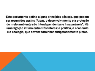 Este documento define alguns princípios básicos, que podem
ser resumidos assim: “A paz, o desenvolvimento e a proteção
do meio ambiente são interdependentes e inseparáveis”. Há
uma ligação íntima entre três fatores: a política, a economia
e a ecologia, que devem caminhar obrigatoriamente juntos.
 