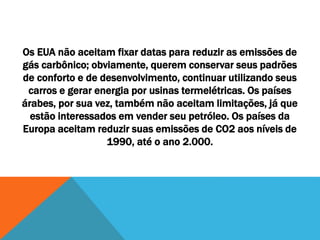 Os EUA não aceitam fixar datas para reduzir as emissões de
gás carbônico; obviamente, querem conservar seus padrões
de conforto e de desenvolvimento, continuar utilizando seus
carros e gerar energia por usinas termelétricas. Os países
árabes, por sua vez, também não aceitam limitações, já que
estão interessados em vender seu petróleo. Os países da
Europa aceitam reduzir suas emissões de CO2 aos níveis de
1990, até o ano 2.000.
 