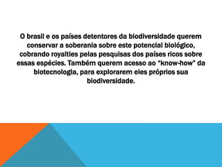 O brasil e os países detentores da biodiversidade querem
conservar a soberania sobre este potencial biológico,
cobrando royalties pelas pesquisas dos países ricos sobre
essas espécies. Também querem acesso ao “know-how” da
biotecnologia, para explorarem eles próprios sua
biodiversidade.
 