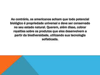 Ao contrário, os americanos acham que todo potencial
biológico é propriedade universal e deve ser conservado
no seu estado natural. Querem, além disso, cobrar
royalties sobre os produtos que eles desenvolvem a
partir da biodiversidade, utilizando sua tecnologia
sofisticada.
 
