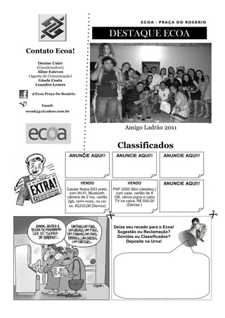 ECOA - PRAÇA DO ROSÁRIO


                                                DESTAQUE ECOA
Contato Ecoa!
      Denise Usier
     (Coordenadora)
     Aline Esteves
 (Agente de Comunicação)
      Gisele Costa
    Leandro Lemes

  @Ecoa Praça Do Rosário


       Email:
ecoa6541@yahoo.com.br




                                                      Amigo Ladrão 2011


                                                  Classificados
                      ANUNCIE AQUI!!             ANUNCIE AQUI!!            ANUNCIE AQUI!!




                             VENDO                      VENDO              ANUNCIE AQUI!!
                     Celular Nokia E63 preto,   PSP 2000 Slim (desbloq.)
                      com Wi-Fi, Bluetooth,       com case, cartão de 8
                     câmera de 2 mp, cartão      GB, vários jogos e cabo
                     2gb, semi-novo, na cai-     TV na caixa. R$ 500,00
                      xa. R$250,00 (Denise)             (Denise )




                                                Deixe seu recado para o Ecoa!
                                                 Sugestão ou Reclamação?
                                                 Dúvidas ou Classificados?
                                                      Deposite na Urna!
 