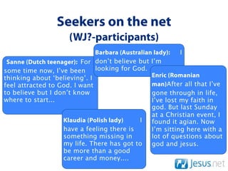 Seekers on the net
                     (WJ?-participants)
                              Barbara (Australian lady):   I
 Sanne (Dutch teenager): For don’t believe but I’m
some time now, I’ve been      looking for God.
thinking about ‘believing’. I                    Enric (Romanian
feel attracted to God. I want                    man)After all that I’ve
to believe but I don’t know                      gone through in life,
where to start...                                I’ve lost my faith in
                                                 god. But last Sunday
                                                 at a Christian event, I
                   Klaudia (Polish lady)     I   found it agian. Now
                   have a feeling there is       I’m sitting here with a
                   something missing in          lot of questions about
                   my life. There has got to     god and jesus.
                   be more than a good
                   career and money....
 