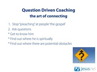 Question Driven Coaching
               the art of connecting
1. Stop “preaching” at people ‘the gospel’
2. Ask questions
* Get to know him
* Find out where he is spiritually
* Find out where there are potential obstacles
 