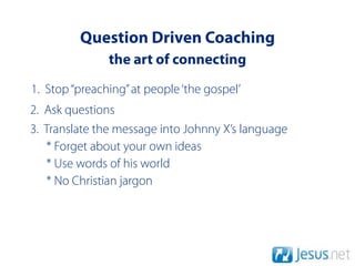 Question Driven Coaching
               the art of connecting
1. Stop “preaching” at people ‘the gospel’
2. Ask questions
3. Translate the message into Johnny X’s language
   * Forget about your own ideas
   * Use words of his world
   * No Christian jargon
 