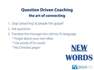Question Driven Coaching
               the art of connecting
1. Stop “preaching” at people ‘the gospel’
2. Ask questions
3. Translate the message into Johnny X’s language
   * Forget about your own ideas
   * Use words of his world
   * No Christian jargon                      NEW
                                             WORDS
 
