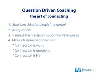 Question Driven Coaching
               the art of connecting
1. Stop “preaching” at people ‘the gospel’
2. Ask questions
3. Translate the message into Johnny X’s language
4. Make a tailormade connection
   * Connect to his world
   * Connect to his questions
   * Connect to his life
 